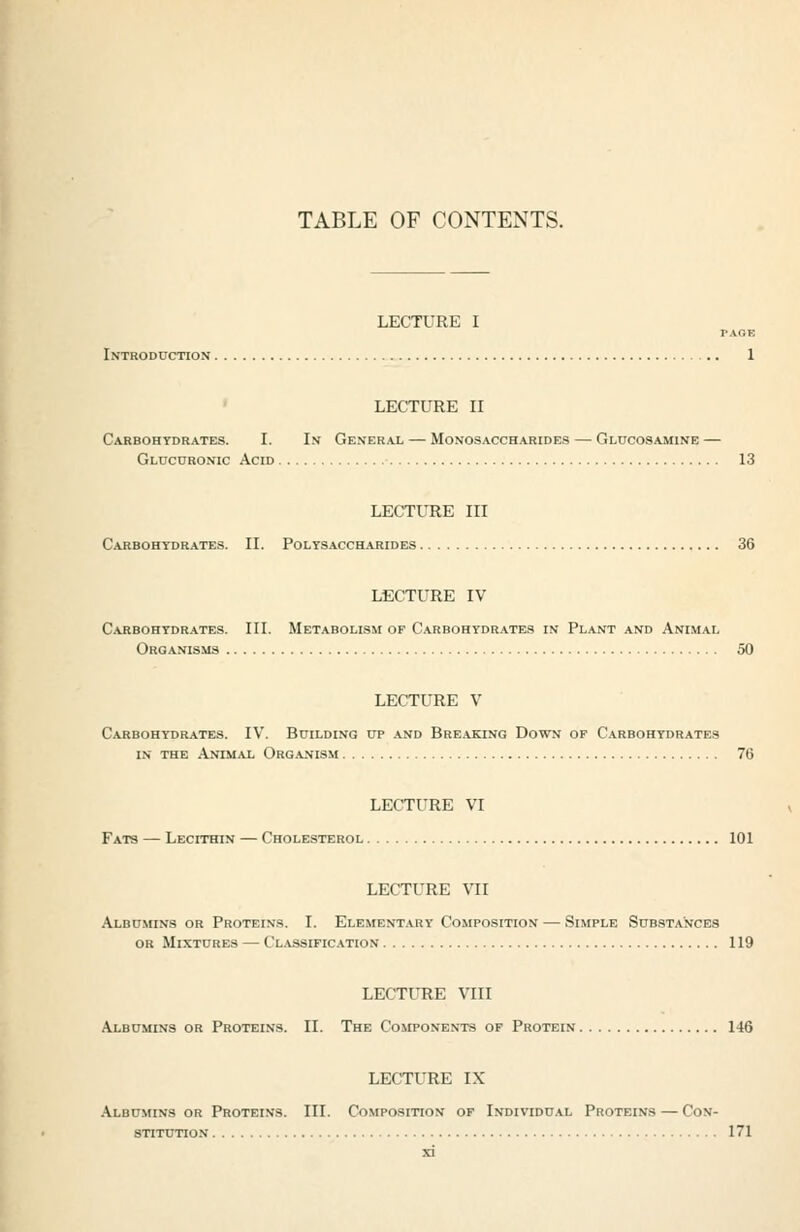 LECTURE I PAOE Introduction 1 LECTURE II Carbohydrates. I. In General — Monosaccharides — Glucosamine — Glucuronic Acid 13 LECTURE III Carbohydrates. II. Polysaccharides 36 LECTURE IV Carbohydrates. III. Metabolism of Carbohydrates in Plant and Animal Organisms 50 LECTURE V Carbohydrates. IV. Building up and Breaking Down of Carbohydrates in the Animal Organism 76 LECTURE VI Fats — Lecithin — Cholesterol 101 LECTURE VII Albumins or Proteins. I. Elementary Composition — Simple Substances OR Mixtures — Classification 119 LECTURE VIII Albumins or Proteins. II. The Components of Protein 146 LECTURE IX Albumins or Protei.vs. III. Composition of Individual Proteins — Con- STITITTION 171