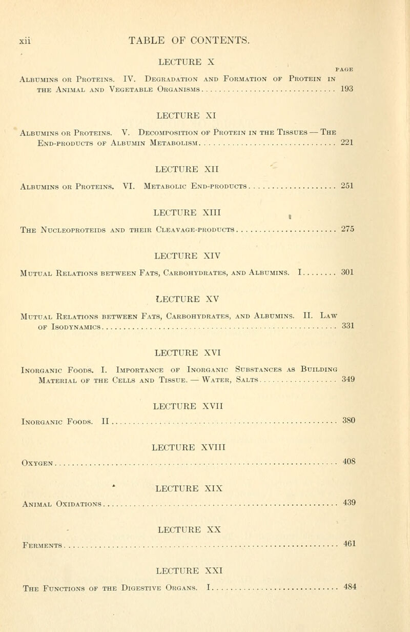 LECTURE X PAGE Albumins or Proteins. IV. Degradation and Formation of Protein in THE Animal and Vegetable Organisms 193 LECTURE XI Albumins or Proteins. V. Decomposition of Protein in the Tissues — The End-products op Albumin Metabolism 221 LECTURE XII Albumins or Proteins. VI. Metabolic End-products 251 LECTURE XIII , The Nucleoproteids and their Cleavage-products 275 LECTURE XIV Mutual Relations between Fats, Carbohydrates, and Albumins. 1 301 LECTURE XV Mutual Relations between Fats, Carbohydrates, and Albumins. II. Law OF Isodynamics 331 LECTURE XVI Inorganic Foods. I. Importance of Inorganic Substances as Building Material of the Cells and Tissue. — Water, Salts 349 LECTURE XVII Inorganic Foods. II 380 LECTURE XVIII Oxygen 408 LECTURE XIX Animal Oxidations 439 LECTURE XX Ferments 461 LECTURE XXI The Functions op the Digestive Organs. 1 484