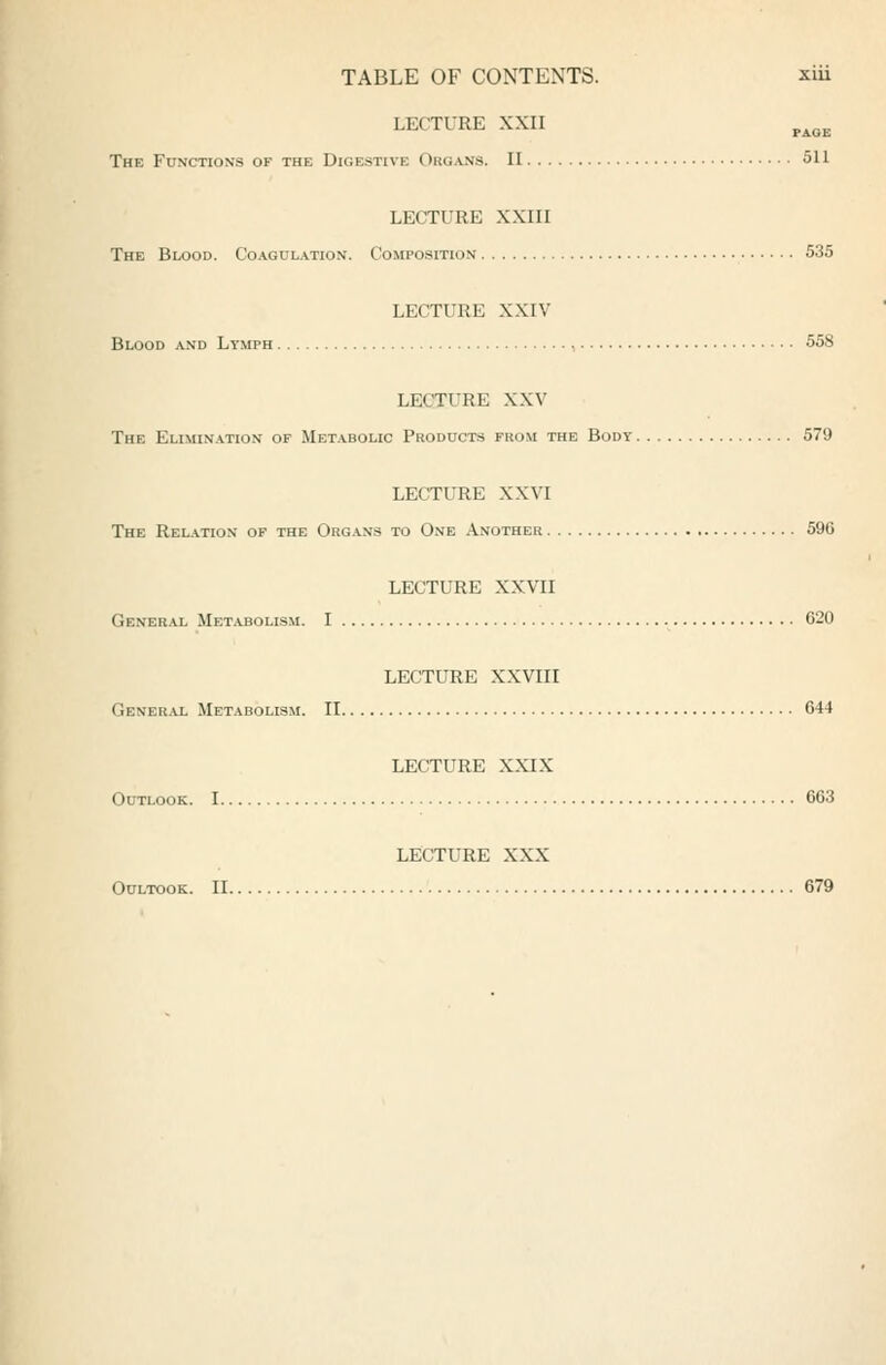 TABLE OF CONTENTS. xui LECTURE XXII The Functions of the Digestive Org,*jvs. II 511 LECTURE XXIII The Blood. Co.\gulation. Composition 535 LECTURE XXIV Blood and Lymph , 558 LECTURE XXV The Elimination of Metabolic Products from the Body 579 LECTURE XXVI The Relation op the Org.\.ns to One Another 596 LECTURE XXVII General Metabolism. I 620 LECTURE XXVIII Gener.\l Metabolism. II 644 LECTURE XXIX Outlook. 1 663 LECTURE XXX