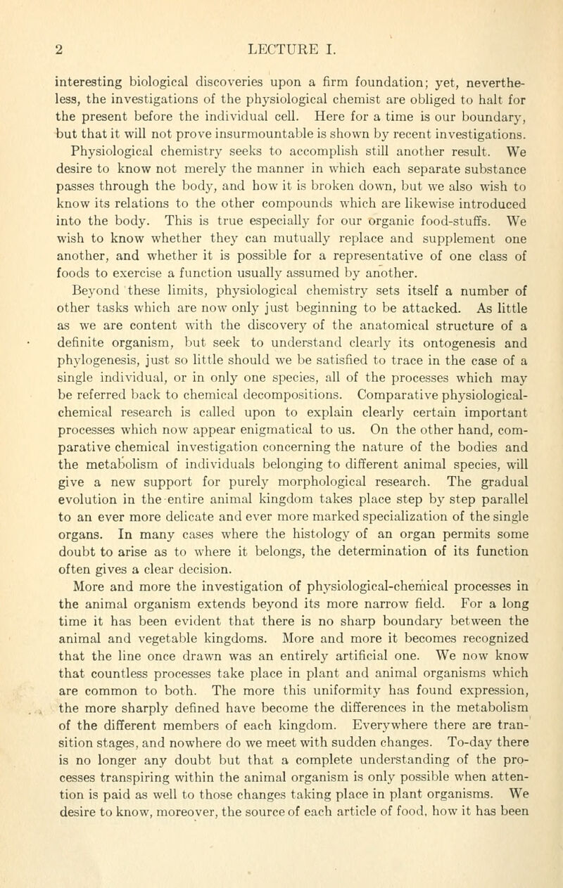 interesting biological discoveries upon a firm foundation; yet, neverthe- less, the investigations of the physiological chemist are obliged to halt for the present before the individual cell. Here for a time is our boundary, but that it will not prove insurmountable is shown by recent investigations. Physiological chemistry seeks to accomplish still another result. We desire to know not merely the manner in which each separate substance passes through the body, and how it is broken down, but we also wish to know its relations to the other compounds which are likewise introduced into the body. This is true especially for our organic food-stuffs. We wish to know whether they can mutually replace and supplement one another, and whether it is possible for a representative of one class of foods to exercise a function usually assumed by another. Beyond these limits, physiological chemistry sets itself a number of other tasks which are now only just beginning to be attacked. As little as we are content with the discovery of the anatomical structure of a definite organism, but seek to understand clearly its ontogenesis and phylogenesis, just so little should we be satisfied to trace in the case of a single individual, or in only one species, all of the processes which may be referred back to chemical decompositions. Comparative physiological- chemical research is called upon to explain clearly certain important processes which now appear enigmatical to us. On the other hand, com- parative chemical investigation concerning the nature of the bodies and the metabolism of individuals belonging to different animal species, will give a new support for purelj' morphological research. The gradual evolution in the entire animal kingdom takes place step by step parallel to an ever more delicate and ever more marked specialization of the single organs. In many cases where the histology of an organ permits some doubt to arise as to where it belongs, the determination of its function often gives a clear decision. More and more the investigation of physiological-chemical processes in the animal organism extends beyond its more narrow field. For a long time it has been evident that there is no sharp boundary between the animal and vegetable kingdoms. More and more it becomes recognized that the line once drawn was an entirely artificial one. We now know that countless processes take place in plant and animal organisms which are common to both. The more this uniformity has found expression, the more sharply defined have become the differences in the metabolism of the different members of each kingdom. Everywhere there are tran- sition stages, and nowhere do we meet with sudden changes. To-day there is no longer any doubt but that a complete understanding of the pro- cesses transpiring within the animal organism is only possible when atten- tion is paid as well to those changes taking place in plant organisms. We desire to know, moreover, the source of each article of food, how it has been