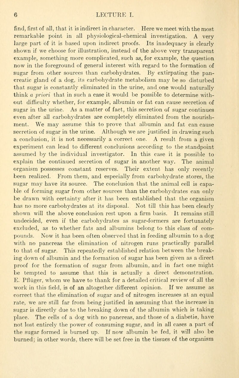 find, first of all, that it is indirect in character. Here we meet with the most remarkable point in all physiological-chemical investigation. A very large part of it is based upon indirect proofs. Its inadequacy is clearly shown if we choose for illustration, instead of the above very transparent example, something more complicated, such as, for example, the question now in the foreground of general interest with regard to the formation of sugar from other sources than carbohydrates. By extirpating the pan- creatic gland of a dog, its carbohydrate metabolism may be so disturbed that sugar is constantly eliminated in the urine, and one would naturally think a priori that in such a case it would be possible to determine with- out difficulty whether, for example, albumin or fat can cause secretion of sugar in the urine. As a matter of fact, this secretion of sugar continues even after all carbohydrates are completely eliminated from the nourish- ment. We may assume this to prove that albumin and fat can cause secretion of sugar in the urine. Although we are justified in drawing such a conclusion, it is not necessarily a correct one. A result from a given experiment can lead to different conclusions according to the standpoint assumed by the individual investigator. In this case it is possible to explain the continued secretion of sugar in another way. The animal organism possesses constant reserves. Their extent has only recently been realized. From them, and especially from carbohydrate stores, the sugar may have its source. The conclusion that the animal cell is capa- ble of forming sugar from other sources than the carbohydrates can only be drawn with certainty after it has been established that the organism has no more carbohydrates at its disposal. Not till this has been clearly shown will the above conclusion rest upon a firm basis. It remains still undecided, even if the carbohydrates as sugar-formers are fortunately excluded, as to whether fats and albumins belong to this class of com- pounds. Now it has been often observed that in feeding albumin to a dog with no pancreas the elimination of nitrogen runs practically parallel to that of sugar. This repeatedly established relation between the break- ing down of albumin and the formation of sugar has been given as a direct proof for the formation of sugar from albumin, and in fact one might be tempted to assume that this is actually a direct demonstration. E. Pfltiger, whom we have to thank for a detailed critical review of all the work in this field, is of an altogether different opinion. If we assume as correct that the elimination of sugar and of nitrogen increases at an equal rate, we are still far from being justified in assuming that the increase in sugar is directly due to the breaking down of the albumin which is taking place. The cells of a dog with no pancreas, and those of a diabetic, have not lost entirely the power of consuming sugar, and in all cases a part of the sugar formed is burned up. If now albumin be fed, it will also be burned; in other words, there will be set free in the tissues of the organism