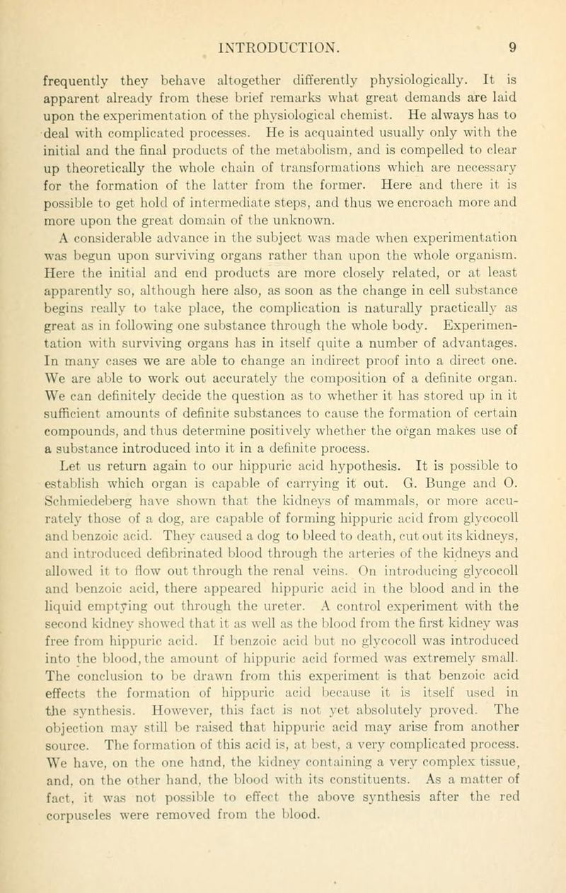 frequently they behave altogether differently physiologically. It is apparent already from these brief remarks what great demands are laid upon the experimentation of the physiological chemist. He always has to deal with complicated processes. He is acquainted usually only with the initial and the final products of the metabolism, and is compelled to clear up theoretically the whole chain of transformations which are necessary for the formation of the latter from the former. Here and there it is possible to get hold of intermediate steps, and thus we encroach more and more upon the great domain of the unknown. A considerable advance in the subject was made when experimentation was begun upon surviving organs rather than upon the whole organism. Here the initial and end products are more closely related, or at least apparently so, although here also, as soon as the change in cell substance begins really to take place, the complication is naturally practically as great as in following one substance through the whole body. Experimen- tation with surviving organs has in itself quite a number of advantages. In many cases we are able to change an indirect proof into a direct one. We are able to work out accurately the composition of a definite organ. We can definitely decide the question as to whether it has stored up in it sufficient amounts of definite substances to cause the formation of certain compounds, and thus determine positively whether the organ makes use of a substance introduced into it in a definite process. Let us return again to our hippuric acid hypothesis. It is possible to establish which organ is capable of carrying it out. G. Bunge and O. Schmiedeberg have shown that the kitlneys of mammals, or more accu- rately those of a dog, are capable of forming hippuric acid from glycocoll and benzoic acid. They caused a dog to bleed to death, cut out its kidneys, and introduced defibrinated blood through the arteries of the kidneys and allowed it to flow out through the renal veins. On introducing glycocoll and benzoic acid, there appeared hippuric acid in the blood and in the liquid emptying out through the ureter. A control experiment with the second kidney showed that it as well as the blood from the first kidney was free from hippuric acid. If benzoic acid but no glycocoll was introduced into the blood, the amount of hippuric acid formed was extremely small. The conclusion to be drawn from this experiment is that benzoic acid effects the formation of hippuric acid because it is itself used in tjie synthesis. However, this fact is not yet alasolutely proved. The objection may still be raised that hippuric acid may arise from another source. The formation of this acid is, at best, a very complicated process. We have, on the one hand, the kidney containing a very complex tissue, and, on the other hand, the blood with its constituents. As a matter of fact, it was not possible to effect the above synthesis after the red corpuscles were removed from the blood.