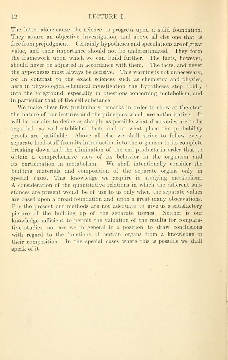 The latter alone cause the science to progress upon a solid foundation. They assure an objective investigation, and above ail else one that is free from prejudgment. Certainly hypotheses and speculations are of great value, and their importance should not be underestimated. They form the framework upon which we can build further. The facts, however, should never be adjusted in accordance with them. The facts, and never the hypotheses must always be decisive. This warning is not unnecessary, for in contrast to the exact sciences such as chemistry and physics, here in physiological-chemical investigation the hypotheses step boldly into the foreground, especially in questions concerning metabolism, and in particular that of the cell substance. We make these few preliminary remarks in order to show at the start the nature of our lectures and the principles which are authoritative. It will be our aim to define as sharply as possible what discoveries are to be regarded as well-established facts and at what place the probability proofs are justifiable. Above all else we shall strive to follow every separate food-stuff from its introduction into the organism to its complete breaking down and the elimination of the end-products in order thus to obtain a comprehensive view of its behavior in the organism and its participation in metabolism. We shall intentionally consider the building materials and composition of the separate organs only in special cases. This knowledge we acquire in studying metabolism. A consideration of the quantitative relations in which the different sub- stances are present would be of use to us only when the separate values are based upon a broad foundation and upon a great many observations. For the present our methods are not adequate to give us a satisfactory picture of the building up of the separate tissues. Neither is our knowledge sufficient to permit the valuation of the results for compara- tive studies, nor are we in general in a position to draw conclusions with regard to the functions of certain organs from a knowledge of their composition. In the special cases where this is possible we shall speak of it.