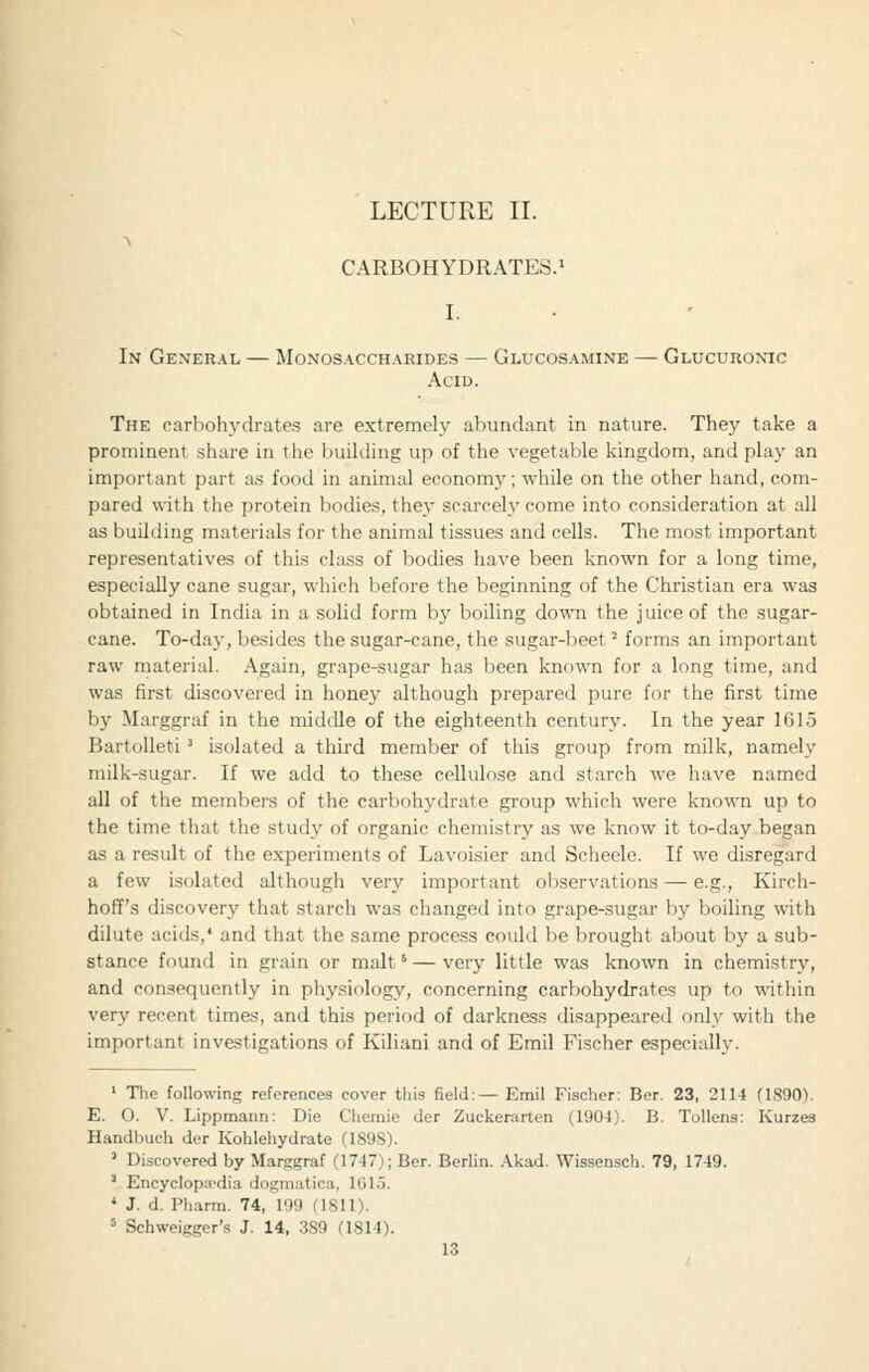 CARBOHYDRATES.' In General — Monosaccharides — Glucosamine — Glucuronic Acid. The carbohj'dratp.s are extremeh- abundant in nature. They take a prominent share in the building up of the vegetable kingdom, and play an important part as food in animal economy; while on the other hand, com- pared with the protein bodies, they scarcely come into consideration at all as building materials for the animal tissues and cells. The most important representatives of this class of bodies have been known for a long time, especially cane sugar, which before the beginning of the Christian era was obtained in India in a solid form by boiling down the juice of the sugar- cane. To-day, besides the sugar-cane, the sugar-beet' forms an important raw material. Again, grape-sugar has been known for a long time, and was first discovered in honey although prepared pure for the first time b}' Marggraf in the middle of the eighteenth century. In the year 1615 Bartolleti ^ isolated a third member of this group from milk, namely milk-sugar. If we add to these cellulose and starch we have named all of the members of the carbohydrate group which were known up to the time that the study of organic chemistry as we know it to-day began as a result of the experiments of Lavoisier and Scheele. If we disregard a few isolated although very important observations — e.g., Kirch- hoff's discovery that starch was changed into grape-sugar by boiling with dilute acids,' and that the same process could be brought about by a sub- stance found in grain or malt' — very little was known in chemistry, and consequently in physiology, concerning carbohydrates up to within very recent times, and this period of darkness disappeared only with the important investigations of Kiliani and of Emil Fischer especially. ' The following references cover this field:— Emil Fischer: Ber. 23, 2114 (ISgO). E. O. V. Lippmann: Die Chemie der Zuckerarten (1904). B. Tollens: Kurzes Handbuch der Kohlehydrate (1S9S). ' Discovered by Marsgraf (1747); Ber. Berlin. .\kad. Wissensch. 79, 1749. ' EncycIop:cdia dogmatica, 101 j. « J. d. Pharm. 74, 199 (ISll). ' Schweigger's J. 14, 3S9 (1814).