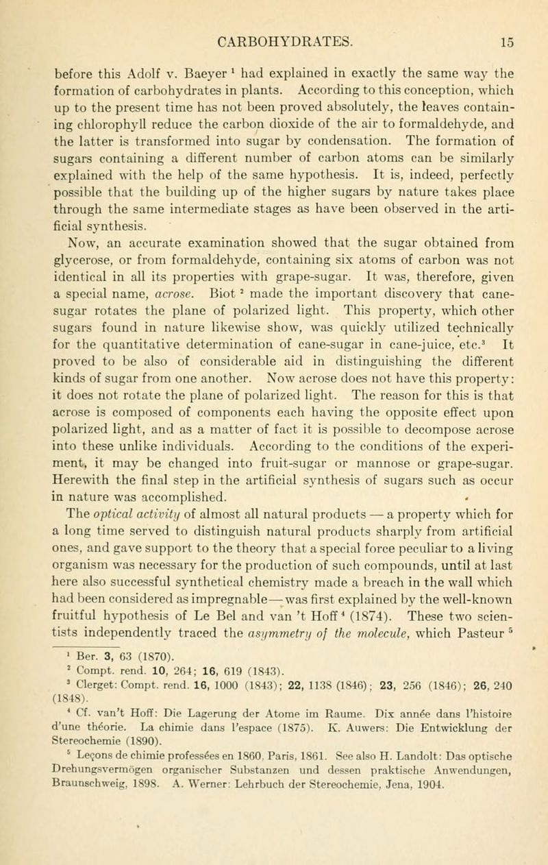 before this Adolf v. Baeyer' had explained in exactly the same way the formation of carbohydrates in plants. According to this conception, which up to the present time has not been proved absolutely, the leaves contain- ing chlorophj-U reduce the carbon dioxide of the air to formaldehyde, and the latter is transformed into sugar by condensation. The formation of sugars containing a different number of carbon atoms can be similarly explained with the help of the same hypothesis. It is, indeed, perfectly possible that the building up of the higher sugars by nature takes place through the same intermediate stages as have been observed in the arti- ficial synthesis. Now, an accurate examination showed that the sugar obtained from glycerose, or from formaldehyde, containing si.x atoms of carbon was not identical in all its properties with grape-sugar. It was, therefore, given a special name, acrose. Biot' made the important discovery that cane- sugar rotates the plane of polarized light. This property, which other sugars found in nature likewise show, was quickly utilized technically for the quantitative determination of cane-sugar in cane-juice, etc' It proved to be also of considerable aid in distinguishing the different kinds of sugar from one another. Now acrose does not have this property: it does not rotate the plane of polarized light. The reason for this is that acrose is composed of components each having the opposite effect upon polarized light, and as a matter of fact it is possilile to decompose acrose into these unlike individuals. According to the conditions of the experi- ment, it may be changed into fruit-sugar or mannose or grape-sugar. Herewith the final step in the artificial synthesis of sugars such as occur in nature was accomplished. The optical activiti/ of almost all natural products — a property which for a long time served to distinguish natural products sharply from artificial ones, and gave support to the theory that a special force peculiar to a living organism was necessary for the production of such compounds, until at last here also successful synthetical chemistry made a breach in the wall which had been considered as impregnable—was first explained by the well-known fruitful hypothesis of Le Bel and van 't Hoff ^ (1874). These two scien- tists independently traced the asymmetrii of the molecule, which Pasteur ^ ' Ber. 3, 63 (1S70). ' Compt. rend. 10, 264; 16, 619 (1843). ' Clerget: Compt. rend. 16, 1000 (1843); 22, 1138 (1846); 23, 256 (1846); 26, 240 (1848). ' Cf. van't Hoff: Die Lagerung der Atorae im Raume. Dix ann^e dans I'lii-stoire d'une tWorie. La chimie dans I'espace (1875). K. Auwers: Die Entwicklung der Stereochemie (1890). ' Leijons de chimie profess^es en 1860. Paris, 1861. See also H. Landolt: Das optische Drehung.svermogen organischer Substanzen und dessen praktische .\nwendungen, Braunschweig, 1898. A. Werner: Lehrbuch der Stereochemie, Jena, 1904.