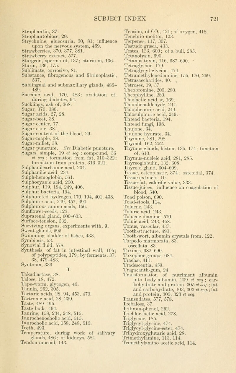 Strophantin, 37. Strophantobiose, 29. Strychnine, glucosuria, 30, 81; influence upon the nervous system, 459. Strawberries, 370, 377, 381. Strawberry extract, 577. Sturgeon, sperma of, 137; sturin in, 136. Sturin, 136, 175. Sublimate, corrosive, SI. Substance, fibrogenous and fibrinoplastic, 537. Sublingual and submaxillary glands, 485- 489. Succinic acid, 170, 483; oxidation of, during diabetes, 94. Sucklings, ash of, 368. Sugar, 370, 380. Sugar acids, 27, 28. Sugar-beet, 38. Sugar center, 77. Sugar-cane, 38. Sugar-content of the blood, 29. Sugar-maple, 38. Sugar-millet, 38. Sugar puncture. See Diabetic puncture. Sugars, simple, 19 et seq.; compovmd, 36 et seq.; formation from fat, 310-322; formation from protein, 316-321. Sulphanilcarbamic acid, 234. Sulphanilic acid, 234. Sulph-hemoglobin, 561. Sulphocyauic acid, 250. Sulphur, 119, 194, 249, 406. Sulphur bacteria, 194. Sulphureted hydrogen, 170, 194, 401, 438. Sulphuric acid, 249, 457, 490. Sulphurous amino acids, 156. Sunflower-seeds, 123. Suprarenal gland, 600-003. Surface-tension, 532. Sur\nving organs, experiments with, 9. Sweat-glands, 595. Swimming-bladder of fishes, 433. Symbiosis, 53. Synovial fluid, 578. Synthesis, of fat in intestinal wall, 105; of polypeptides, 179; by ferments, 37, 38, 479-483. Syntonin, 336. T. Takadiastase, 38. Talose, 18, 472. Tape-worm, glycogen, 46. Tannin, 252, 305. Tartaric acids, 28, 94, 453, 470. Tartronic acid, 28, 239. Taste, 489-195. Taste-buds, 494. Taurine, 158, 234, 248, 515. Taurochenocholic acid, 515. Taurocholic acid, 158, 248, 515. Teeth, 493. Temperature, during w-ork of salivary glands, 486; of kidneys, 584. Tendon mucoid, 143. Tension, of CO,, 421; of oxygen, 418. Tenebrio molitor, 123. Terpenes, 117, 307. Testudo graeca, 433. Testes, 123, 600; of a bull, 285. Tetanolysin, 690. Tetanus toxin, 116, 687-690. ■ Tetraglycine, 179. Tetraglycyl-glycine, 474. Tetraniethylenediamine, 155, 170, 259. Tetrasaccharides, 40. , Tetroses, 19, 37. Theobromine, 200, 280. Theophylline, 2S0. Thiolactic acid, a, 169. Thiophenaldehyde, 244. Thiophenuric acid, 244. Thiosulphuric acid, 249. Thread bacteria, 194. Thread fungi, 198. Thujone, 34. Thujone hydrate, 34. Thymine, 281, 298. Thymol, 162, 252. Thymus glands, histon, 135, 174; function of, 610. Thymus-nucleic acid, 281, 285. Thyreoglobulin, 132, 608. Thyroid gland, 604-609. Tissue, o.steoplastic, 374; osteoidal, 374. Tissue-extracts, 10. Tissue-fat, calorific value, 333. Tissue-juices, influence on coagulation of blood, 540. Toad poison, 690. Toad-stools, 114. Toluene, 243. Toluric acid, 243. Toluene diamine, 570. Toluic acid, 243, 458. Tonus, vascular, 437. Tooth-structure, 493. Tooth-wort, albumin crystals from, 122. Toipedo marmorata,, 83. oscellata, 83. Toxines, 682-690. Toxophor groups, 684. Tracha?, 411. Tradescentia, 459. Tragacanth-gum, 24. Transformation of nutriment albumin into body albimiin, 209 et seq ; car- bohydrate and protein, 305 el seq.; fat and carbohydrate, 103, 303 et seq.; fat and protein, 305, 323 et seq. Transudates, 577, 578. Trehalose, 37. Tribrom-phenol, 252. Trichlor-lactic acid, 278. Triglycine, 185. Triglycyl-glycine, 474. Triglycyl-glycine-ester, 474. Trihydroxyglutaric acid, 28. Trimethylamine, 113, 114. Trimethylamino acetic acid, 114.