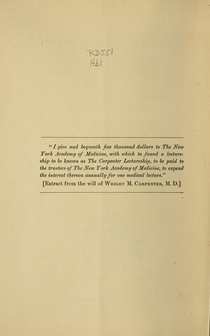 fill ^^ I give and bequeath Jive thousand dollars to The New York Academy of Medicine, with which to found a lecture- ship to he known as The Carpenter Lectureship, to he paid to the trustees of The New York Academy of Medicine, to expend the interest thereon annually for one medical lecture.''^ [Extract from the will of Wesley M. Carpenter, M. D.]