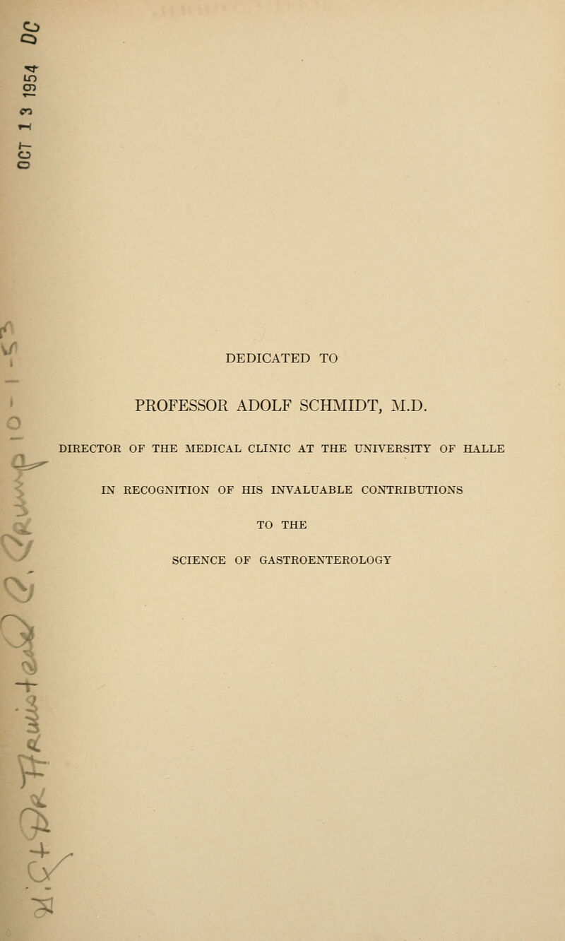 to 05 o o o DEDICATED TO PROFESSOR ADOLF SCHMIDT, M.D. DIRECTOR OF THE MEDICAL CLINIC AT THE UNIVERSITY OF HALLE IN RECOGNITION OF HIS INVALUABLE CONTRIBUTIONS TO THE SCIENCE OF GASTROENTEROLOGY ^3