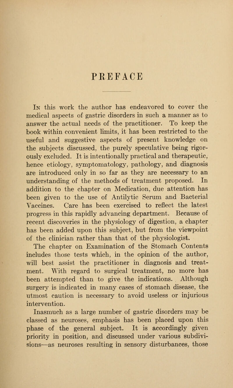 PREFACE In this work the author has endeavored to cover the medical aspects of gastric disorders in such a manner as to answer the actual needs of the practitioner. To keep the book within convenient limits, it has been restricted to the useful and suggestive aspects of present knowledge on the subjects discussed, the purely speculative being rigor- ously excluded. It is intentionally practical and therapeutic, hence etiology, symptomatology, pathology, and diagnosis are introduced only in so far as they are necessary to an understanding of the methods of treatment proposed. In addition to the chapter on Medication, due attention has been given to the use of Antilytic Serum and Bacterial Vaccines. Care has been exercised to reflect the latest progress in this rapidly advancing department. Because of recent discoveries in the physiology of digestion, a chapter has been added upon this subject, but from the viewpoint of the chnician rather than that of the physiologist. The chapter on Examination of the Stomach Contents includes those tests which, in the opinion of the author, will best assist the practitioner in diagnosis and treat- ment. With regard to surgical treatment, no more has been attempted than to give the indications. Although surgery is indicated in many cases of stomach disease, the utmost caution is necessary to avoid useless or injurious intervention. Inasmuch as a large number of gastric disorders may be classed as neuroses, emphasis has been placed upon this phase of the general subject. It is accordingly given priority in position, and discussed under various subdivi- sions—as neuroses resulting in sensory disturbances, those