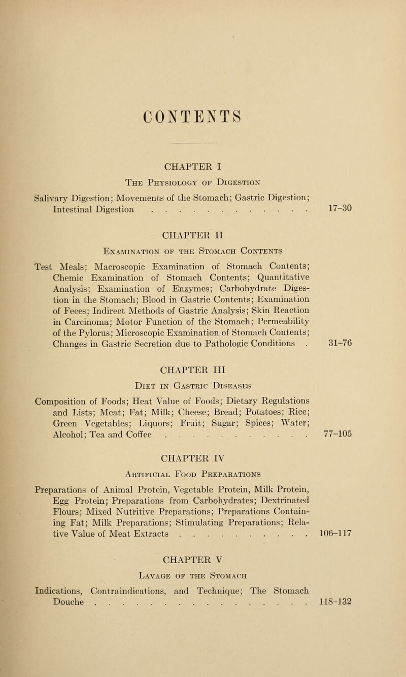 CONTENTS CHAPTER I The Physiology of Digestion Salivary Digestion; Movements of the Stomach; Gastric Digestion; Intestinal Digestion 17-30 CHAPTER II Examination of the Stomach Contents Test Meals; Macroscopic Examination of Stomach Contents; Chemic Examination of Stomach Contents; Quantitative Analysis; Examination of Enzymes; Carbohydrate Diges- tion in the Stomach; Blood in Gastric Contents; Examination of Feces; Indirect Methods of Gastric Analysis; Skin Reaction in Carcinoma; Motor Function of the Stomach; Permeability of the Pylorus; Microscopic Examination of Stomach Contents; Changes in Gastric Secretion due to Pathologic Conditions . 31-76 CHAPTER III Diet in Gastric Diseases Composition of Foods; Heat Value of Foods; Dietary Regulations and Lists; Meat; Fat; Milk; Cheese; Bread; Potatoes; Rice; Green Vegetables; Liquors; Fruit; Sugar; Spices; Water; Alcohol; Tea and Coffee 77-105 CHAPTER IV Artificial Food Preparations Preparations of Animal Protein, Vegetable Protein, Milk Protein, Egg Protein; Preparations from Carbohydrates; Dextrinated Flours; Mixed Nutritive Preparations; Preparations Contain- ing Fat; Milk Preparations; Stimulating Preparations; Rela- tive Value of Meat Extracts 106-117 CHAPTER V Lavage of the Stomach Indications, Contraindications, and Technique; The Stomach Douche 118-132