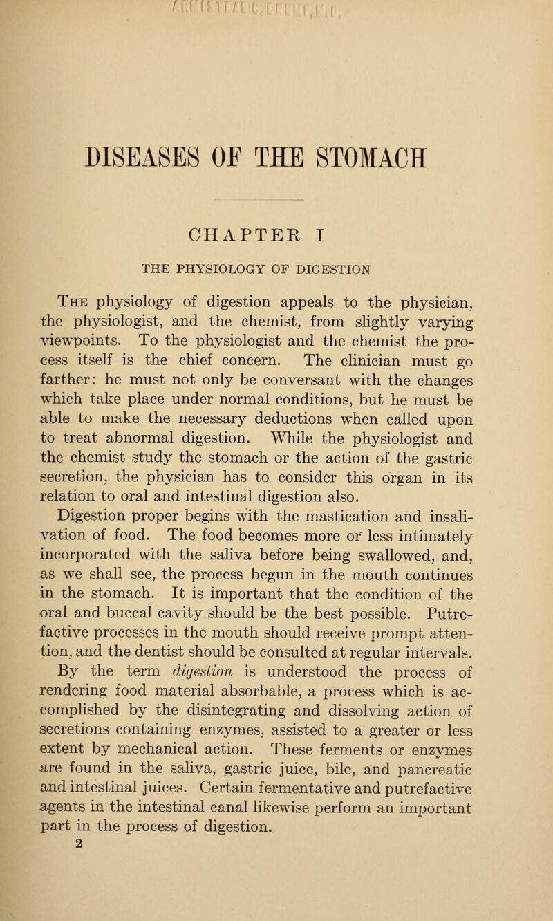 f\.\'\'.)\ f DISEASES OP THE STOMACH CHAPTER I THE PHYSIOLOGY OF DIGESTION The physiology of digestion appeals to the physician, the physiologist, and the chemist, from sHghtly varying viewpoints. To the physiologist and the chemist the pro- cess itself is the chief concern. The clinician must go farther: he must not only be conversant with the changes which take place under normal conditions, but he must be able to make the necessary deductions when called upon to treat abnormal digestion. While the physiologist and the chemist study the stomach or the action of the gastric secretion, the physician has to consider this organ in its relation to oral and intestinal digestion also. Digestion proper begins with the mastication and insali- vation of food. The food becomes more or less intimately incorporated with the sahva before being swallowed, and, as we shall see, the process begun in the mouth continues in the stomach. It is important that the condition of the oral and buccal cavity should be the best possible. Putre- factive processes in the mouth should receive prompt atten- tion, and the dentist should be consulted at regular intervals. By the term digestion is understood the process of rendering food material absorbable, a process which is ac- comphshed by the disintegrating and dissolving action of secretions containing enzymes, assisted to a greater or less extent by mechanical action. These ferments or enzymes are found in the saliva, gastric juice, bile, and pancreatic and intestinal juices. Certain fermentative and putrefactive agents in the intestinal canal likewise perform an important part in the process of digestion.