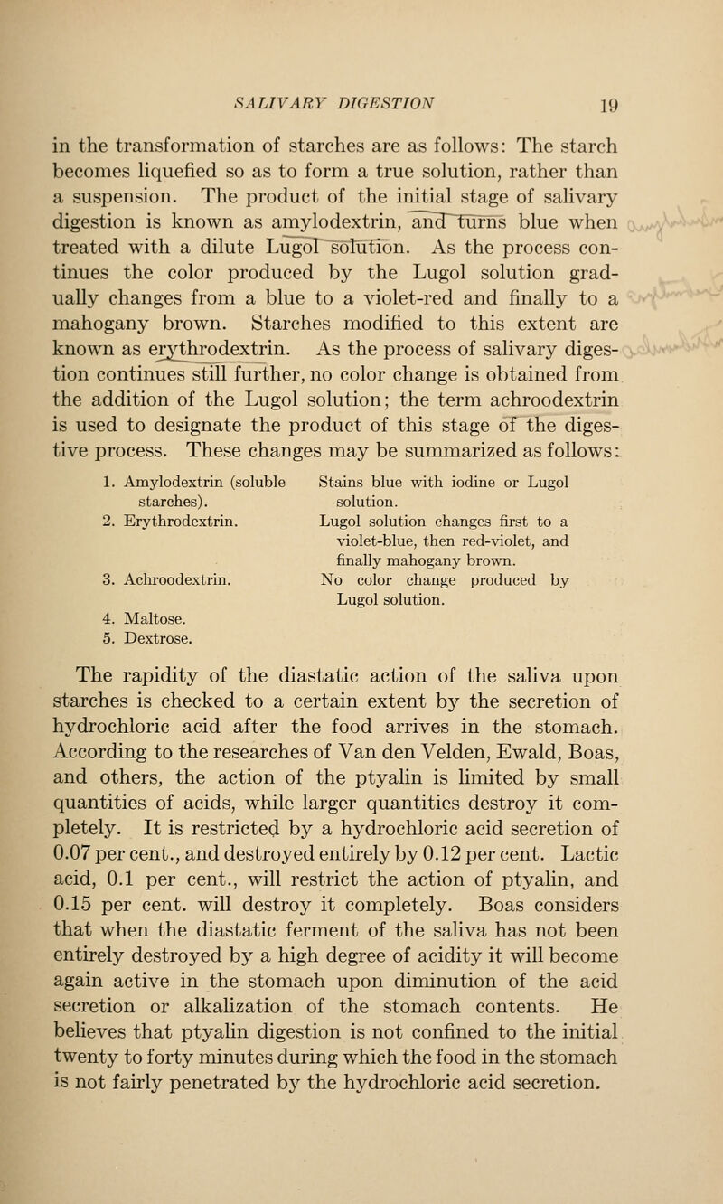 in the transformation of starches are as follows: The starch becomes liquefied so as to form a true solution, rather than a suspension. The product of the initial stage of salivary digestion is known as amylodextrin, ^Ji3~~turns blue when cw-jX^ treated with a dilute LugoT^solifEibn. As the process con- tinues the color produced by the Lugol solution grad- ually changes from a blue to a violet-red and finally to a mahogany brown. Starches modified to this extent are known as ej;ythrodextrin. As the process of salivary diges- tion continues still further, no color change is obtained from the addition of the Lugol solution; the term achroodextrin is used to designate the product of this stage of the diges- tive process. These changes may be summarized as follows: 1. Amylodextrin (soluble Stains blue with iodine or Lugol starches). solution. 2. Erythrodextrin. Lugol solution changes first to a violet-blue, then red-violet, and finally mahogany brown. 3. Achroodextrin. No color change produced by Lugol solution. 4. Maltose. 5. Dextrose. The rapidity of the diastatic action of the saliva upon starches is checked to a certain extent by the secretion of hydrochloric acid after the food arrives in the stomach. According to the researches of Van den Velden, Ewald, Boas, and others, the action of the ptyalin is limited by small quantities of acids, while larger quantities destroy it com- pletely. It is restricted by a hydrochloric acid secretion of 0.07 per cent., and destroyed entirely by 0.12 per cent. Lactic acid, 0.1 per cent., will restrict the action of ptyalin, and 0.15 per cent, will destroy it completely. Boas considers that when the diastatic ferment of the sahva has not been entirely destroyed by a high degree of acidity it will become again active in the stomach upon diminution of the acid secretion or alkalization of the stomach contents. He believes that ptyalin digestion is not confined to the initial twenty to forty minutes during which the food in the stomach is not fairly penetrated by the hydrochloric acid secretion.