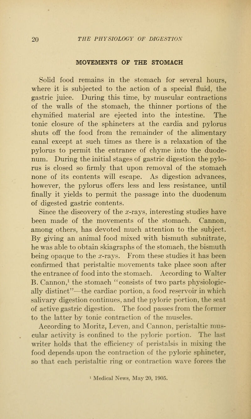 MOVEMENTS OF THE STOMACH Solid food remains in the stomach for several hours, where it is subjected to the action of a special fluid, the gastric juice. During this time, b}^ muscular contractions of the walls of the stomach, the thinner portions of the chymified material are ejected into the intestine. The tonic closure of the sphincters at the cardia and pj^lorus shuts off the food from the remainder of the aUmentary canal except at such times as there is a relaxation of the pylorus to permit the entrance of chj^me into the duode- num. During the initial stages of gastric digestion the pylo- rus is closed so firmly that upon removal of the stomach none of its contents will escape. As digestion advances, however, the pjdorus offers less and less resistance, until finally it yields to permit the passage into the duodenum of digested gastric contents. Since the discovery of the .T-rays, interesting studies have been made of the movements of the stomach. Cannon, among others, has devoted much attention to the subject. By giving an animal food mixed with bismuth subnitrate, he was able to obtain skiagraphs of the stomach, the bismuth being opaque to the .r-rays. From these studies it has been confirmed that peristaltic movements take place soon after the entrance of food into the stomach. According to Walter B. Cannon,^ the stomach ''consists of two parts physiologic- ally distinct—the cardiac portion, a food reservoir in which saUvary digestion continues, and the pyloric portion, the seat of active gastric digestion. The food passes from the former to the latter by tonic contraction of the muscles. According to Moritz, Leven, and Cannon, peristaltic mus- cular activity is confined to the pyloric portion. Tlio last writer holds that the efficiency of peristalsis in mixing the food depends upon the contraction of the pyloric sphincter, so that each peristaltic ring or contraction wave forces the • Medical News, May 20, 1905.
