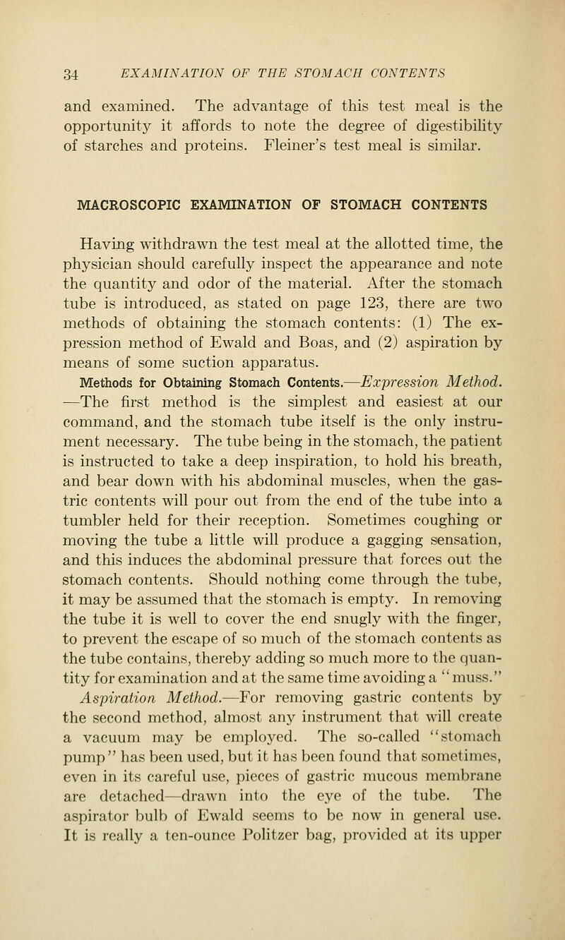 and examined. The advantage of this test meal is the opportunity it affords to note the degree of digestibility of starches and proteins. Fleiner's test meal is similar. MACROSCOPIC EXAMINATION OF STOMACH CONTENTS Having withdrawn the test meal at the allotted time, the physician should carefully inspect the appearance and note the quantity and odor of the material. After the stomach tube is introduced, as stated on page 123, there are two methods of obtaining the stomach contents: (1) The ex- pression method of Ewald and Boas, and (2) aspiration by means of some suction apparatus. Methods for Obtaining Stomach Contents.—Expression Method. —The first method is the simplest and easiest at our command, and the stomach tube itself is the only instru- ment necessary. The tube being in the stomach, the patient is instructed to take a deep inspiration, to hold his breath, and bear down with his abdominal muscles, when the gas- tric contents will pour out from the end of the tube into a tumbler held for their reception. Sometimes coughing or moving the tube a little will produce a gagging sensation, and this induces the abdominal pressure that forces out the stomach contents. Should nothing come through the tube, it may be assumed that the stomach is empty. In removing the tube it is well to cover the end snugly with the finger, to prevent the escape of so much of the stomach contents as the tube contains, thereby adding so much more to the quan- tity for examination and at the same time avoiding a ''muss. Aspiration Method.—For removing gastric contents by the second method, almost any instrument that will create a vacuum may be employed. The so-called stomach pump  has been used, but it has been found that sometimes, even in its careful use, pieces of gastric mucous membrane are detached—drawn into the eye of the tube. The aspirator bulb of Ewald seems to be now in general use. It is really a ten-ounce Politzer bag, provided at its upper