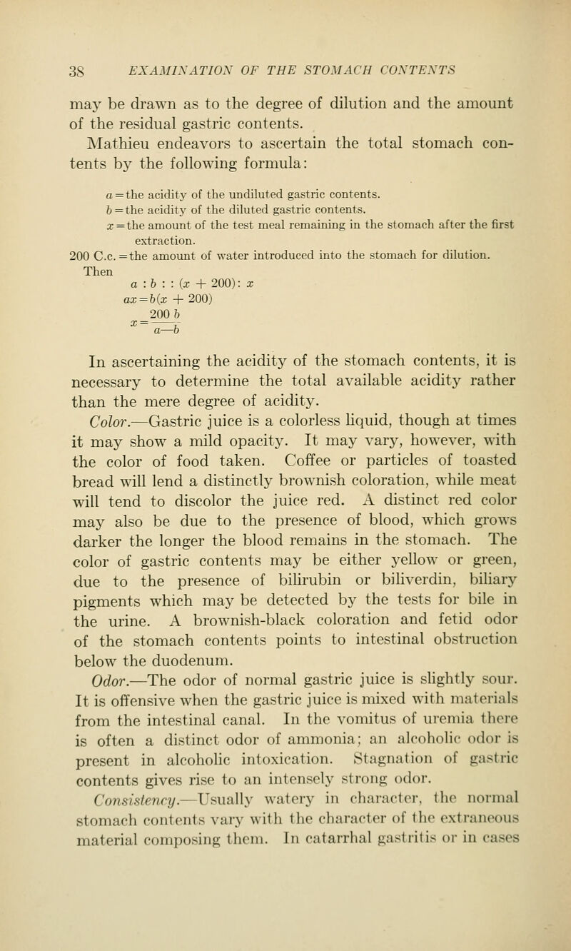 may be drawn as to the degree of dilution and the amount of the residual gastric contents. Mathieu endeavors to ascertain the total stomach con- tents by the following formula: a = the acidity of the undiluted gastric contents. 6=the acidity of the diluted gastric contents. a;=the amount of the test meal remaining in the stomach after the first extraction. 200 C.c.=the amount of water introduced into the stomach for dilution. Then a -.b : : {x + 200): x ax = bix + 200) 200 & ^ = —»: a—0 In ascertaining the acidity of the stomach contents, it is necessary to determine the total available acidity rather than the mere degree of acidity. Color.—Gastric juice is a colorless hquid, though at times it may show a mild opacity. It may vary, however, with the color of food taken. Coffee or particles of toasted bread will lend a distinctly brownish coloration, while meat will tend to discolor the juice red. A distinct red color may also be due to the presence of blood, which grows darker the longer the blood remains in the stomach. The color of gastric contents may be either yellow or green, due to the presence of bihrubin or biliverdin, bihary pigments which may be detected by the tests for bile in the urine. A brownish-black coloration and fetid odor of the stomach contents points to intestinal obstruction below the duodenum. Odor.—The odor of normal gastric juice is sHghtly sour. It is offensive when the gastric juice is mixed with materials from the intestinal canal. In the vomitus of uremia there is often a distinct odor of ammonia; an alcoholic odor is present in alcoholic intoxication. Stagnation of gastric contents gives rise to an intensely strong odor. Consistency.—Usually watery in character, the normal stomach contents vary with the character of the extraneous material composing them. In catarrhal gastritis or in cases