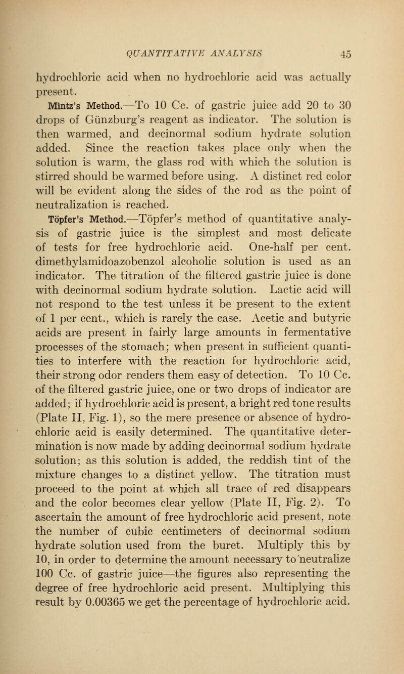 hydrochloric acid when no hydrochloric acid was actually present. Mintz's Method.—To 10 Cc. of gastric juice add 20 to 30 drops of Giinzburg's reagent as indicator. The solution is then warmed, and decinormal sodium hydrate solution added. Since the reaction takes place only when the solution is warm, the glass rod with which the solution is stirred should be warmed before using. A distinct red color will be evident along the sides of the rod as the point of neutraUzation is reached. Topfer's Method.—Topfer's method of quantitative analy- sis of gastric juice is the simplest and most delicate of tests for free hydrochloric acid. One-half per cent, dimethylamidoazobenzol alcohohc solution is used as an indicator. The titration of the filtered gastric juice is done with decinormal sodium hydrate solution. Lactic acid will not respond to the test unless it be present to the extent of 1 per cent., which is rarely the case. Acetic and butyric acids are present in fairly large amounts in fermentative processes of the stomach; when present in sufficient quanti- ties to interfere with the reaction for hydrochloric acid, their strong odor renders them easy of detection. To 10 Cc. of the filtered gastric juice, one or two drops of indicator are added; if hydrochloric acid is present, a bright red tone results (Plate II, Fig. 1), so the mere presence or absence of hydro- chloric acid is easily determined. The quantitative deter- mination is now made by adding decinormal sodium hj'drate solution; as this solution is added, the reddish tint of the mixture changes to a distinct yellow. The titration must proceed to the point at wh^ch all trace of red disappears and the color becomes clear yellow (Plate II, Fig. 2). To ascertain the amount of free hydrochloric acid present, note the number of cubic centimeters of decinormal sodium hydrate solution used from the buret. Multiply this by 10, in order to determine the amount necessary to'neutraUze 100 Cc. of gastric juice—the figures also representing the degree of free hydrochloric acid present. Multiplying this result by 0.00365 we get the percentage of hydrochloric acid.