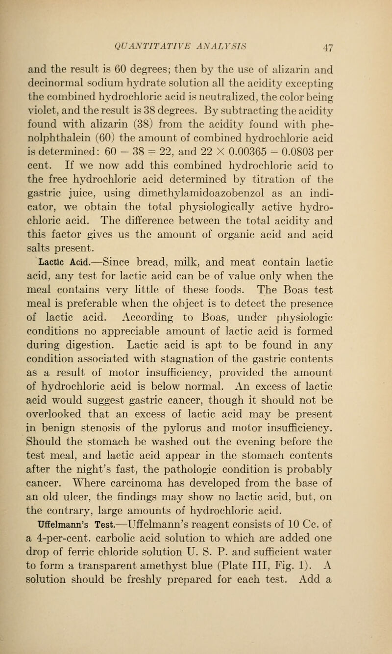 and the result is 60 degrees; then by the use of alizarin and decinormal sodium hydrate solution all the acidity excepting the combined hydrochloric acid is neutralized, the color being violet, and the result is 38 degrees. By subtracting the acidity found with alizarin (38) from the acidit}^ found with phe- nolphthalein (60) the amount of combined hydrochloric acid is determined: 60 - 38 = 22, and 22 X 0.00365 = 0.0803 per cent. If we now add this combined hydrochloric acid to the free hydrochloric acid determined by titration of the gastric juice, using dimethylamidoazobenzol as an indi- cator, we obtain the total physiologically active hydro- chloric acid. The difference between the total acidity and this factor gives us the amount of organic acid and acid salts present. Lactic Acid.—Since bread, milk, and meat contain lactic acid, any test for lactic acid can be of value only when the meal contains very little of these foods. The Boas test meal is preferable when the object is to detect the presence of lactic acid. According to Boas, under physiologic conditions no appreciable amount of lactic acid is formed during digestion. Lactic acid is apt to be found in any condition associated with stagnation of the gastric contents as a result of motor insufficiency, provided the amount of hydrochloric acid is below normal. An excess of lactic acid would suggest gastric cancer, though it should not be overlooked that an excess of lactic acid may be present in benign stenosis of the pylorus and motor insufficiency. Should the stomach be washed out the evening before the test meal, and lactic acid appear in the stomach contents after the night's fast, the pathologic condition is probably cancer. Where carcinoma has developed from the base of an old ulcer, the findings may show no lactic acid, but, on the contrary, large amounts of hydrochloric acid. Uffelmann's Test.—Uffelmann's reagent consists of 10 Cc. of a 4-per-cent. carbolic acid solution to which are added one drop of ferric chloride solution U. S. P. and sufficient water to form a transparent amethyst blue (Plate III, Fig. 1). A solution should be freshly prepared for each test. Add a