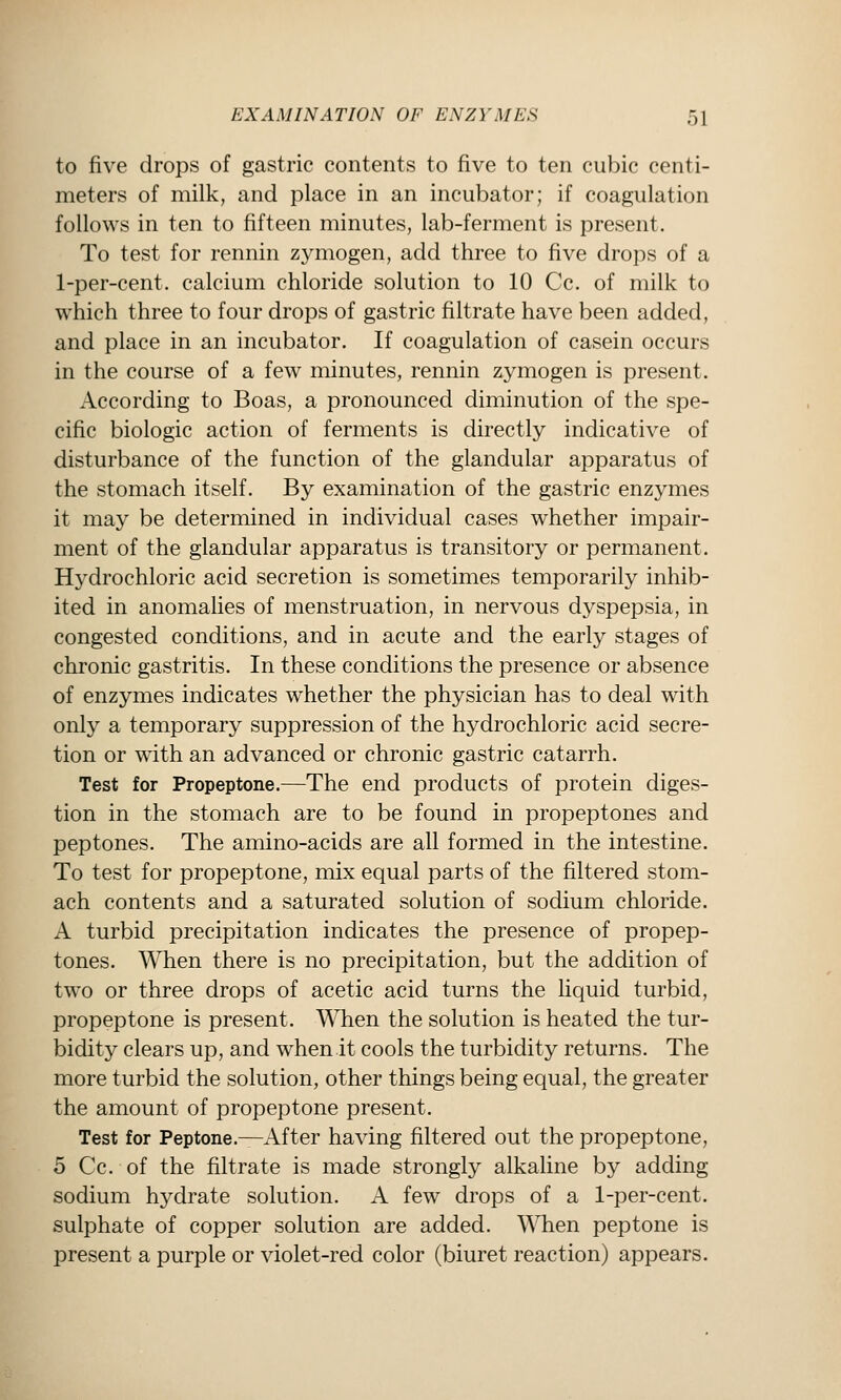 to five drops of gastric contents to five to ten cubic centi- meters of milk, and place in an incubator; if coagulation follows in ten to fifteen minutes, lab-ferment is present. To test for rennin zymogen, add three to five drops of a 1-per-cent. calcium chloride solution to 10 Cc. of milk to which three to four drops of gastric filtrate have been added, and place in an incubator. If coagulation of casein occurs in the course of a few minutes, rennin zymogen is present. According to Boas, a pronounced diminution of the spe- cific biologic action of ferments is directly indicative of disturbance of the function of the glandular apparatus of the stomach itself. By examination of the gastric enzymes it may be determined in individual cases whether impair- ment of the glandular apparatus is transitory or permanent. Hydrochloric acid secretion is sometimes temporarily inhib- ited in anomalies of menstruation, in nervous dyspepsia, in congested conditions, and in acute and the early stages of chronic gastritis. In these conditions the presence or absence of enzymes indicates whether the physician has to deal with only a temporary suppression of the hydrochloric acid secre- tion or with an advanced or chronic gastric catarrh. Test for Propeptone.—The end products of protein diges- tion in the stomach are to be found in propeptones and peptones. The amino-acids are all formed in the intestine. To test for propeptone, mix equal parts of the filtered stom- ach contents and a saturated solution of sodium chloride. A turbid precipitation indicates the presence of propep- tones. When there is no precipitation, but the addition of two or three drops of acetic acid turns the liquid turbid, propeptone is present. When the solution is heated the tur- bidity clears up, and when it cools the turbidity returns. The more turbid the solution, other things being equal, the greater the amount of propeptone present. Test for Peptone.—After having filtered out the propeptone, 5 Cc. of the filtrate is made strongly alkaline by adding sodium hydrate solution. A few drops of a 1-per-cent. sulphate of copper solution are added. \^Tien peptone is present a purple or violet-red color (biuret reaction) appears.