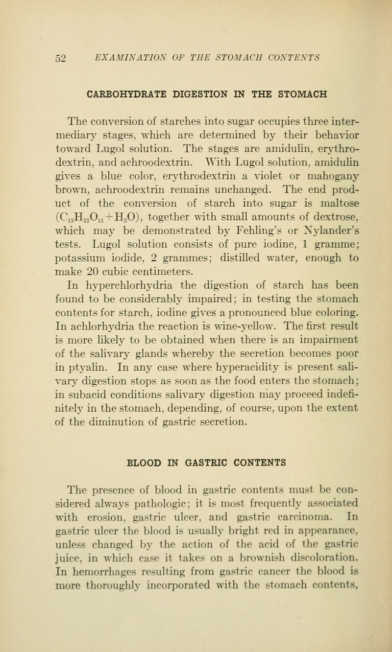 CARBOHYDRATE DIGESTION IN THE STOMACH The conversion of starches into sugar occupies three inter- mediary stages, which are determined by their behavior toward Lugol solution. The stages are amiduUn, erythro- dextrin, and achroodextrin. With Lugol solution, amiduUn gives a blue color, erythrodextrin a violet or mahogany brown, achroodextrin remains unchanged. The end prod- uct of the conversion of starch into sugar is maltose (C12H22O11 + H2O), together with small amounts of dextrose, which may be demonstrated by Fehling's or Xylander's tests. Lugol solution consists of pure iodine, 1 gramme; potassium iodide, 2 grammes; distilled water, enough to make 20 cubic centimeters. In hj-perchlorhydria the digestion of starch has been found to be considerabh^ impaii^ed; in testing the stomach contents for starch, iodine gives a pronounced blue coloring. In achlorhydria the reaction is \\'ine-yellow. The first result is more likely to be obtained when there is an impairment of the saHvary glands whereby the secretion becomes poor in ptyalin. In am^ case where hyperacidity is present sali- vary digestion stops as soon as the food enters the stomach; in subacid conditions salivary digestion may proceed indefi- nitely in the stomach, depending, of course, upon the extent of the diminution of gastric secretion. BLOOD IN GASTRIC CONTENTS The presence of blood in gastric contents must be con- sidered always pathologic; it is most frequently associated wdth erosion, gastric ulcer, and gastric carcinoma. In gastric ulcer the blood is usually bright red in appearance, unless changed by the action of the acid of the gastric juice, in which case it takes on a brownish discoloration. In hemorrhages resulting from gastric cancer the blood is more thoroughly incorporated with the stomach contents,