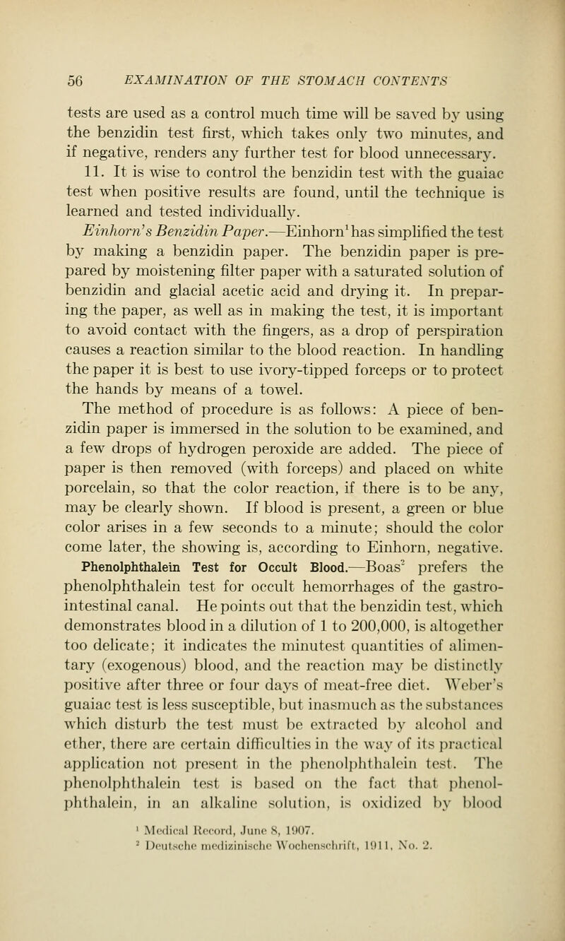 tests are used as a control much time will be saved by using the benzidin test first, which takes only two minutes, and if negative, renders any further test for blood unnecessary. 11. It is wise to control the benzidin test with the guaiac test when positive results are found, until the technique is learned and tested individuall}^ Einhorn's Benzidin Paper.—Einhorn^has simplified the test by making a benzidin paper. The benzidin paper is pre- pared by moistening filter paper with a saturated solution of benzidin and glacial acetic acid and drying it. In prepar- ing the paper, as well as in making the test, it is important to avoid contact with the fingers, as a drop of perspiration causes a reaction similar to the blood reaction. In handhng the paper it is best to use ivory-tipped forceps or to protect the hands by means of a towel. The method of procedure is as follows: A piece of ben- zidin paper is immersed in the solution to be examined, and a few drops of hydrogen peroxide are added. The piece of paper is then removed (with forceps) and placed on white porcelain, so that the color reaction, if there is to be any, may be clearly shown. If blood is present, a green or blue color arises in a few seconds to a minute; should the color come later, the showing is, according to Einhorn, negative. Phenolphthalein Test for Occult Blood.—Boas prefers the phenolphthalein test for occult hemorrhages of the gastro- intestinal canal. He points out that the benzidin test, which demonstrates blood in a dilution of 1 to 200,000, is altogether too delicate; it indicates the minutest quantities of alimen- tary (exogenous) blood, and the reaction may be distinctly positive after three or four days of meat-free diet. Weber's guaiac test is less susceptible, but inasmuch as the substances which disturb the test must be extracted by alcohol and ether, there are certain difhculties in the way of its practical application not present in the phenolphthalein test. The phenolphthalein test is based on the fact that phenol- phthalein, in an alkaline solution, is oxidized by blood ' Medical Record, June S, 1907. ^ Deutsche mcdizinischc Wochenscluill, 11)11, No. J.