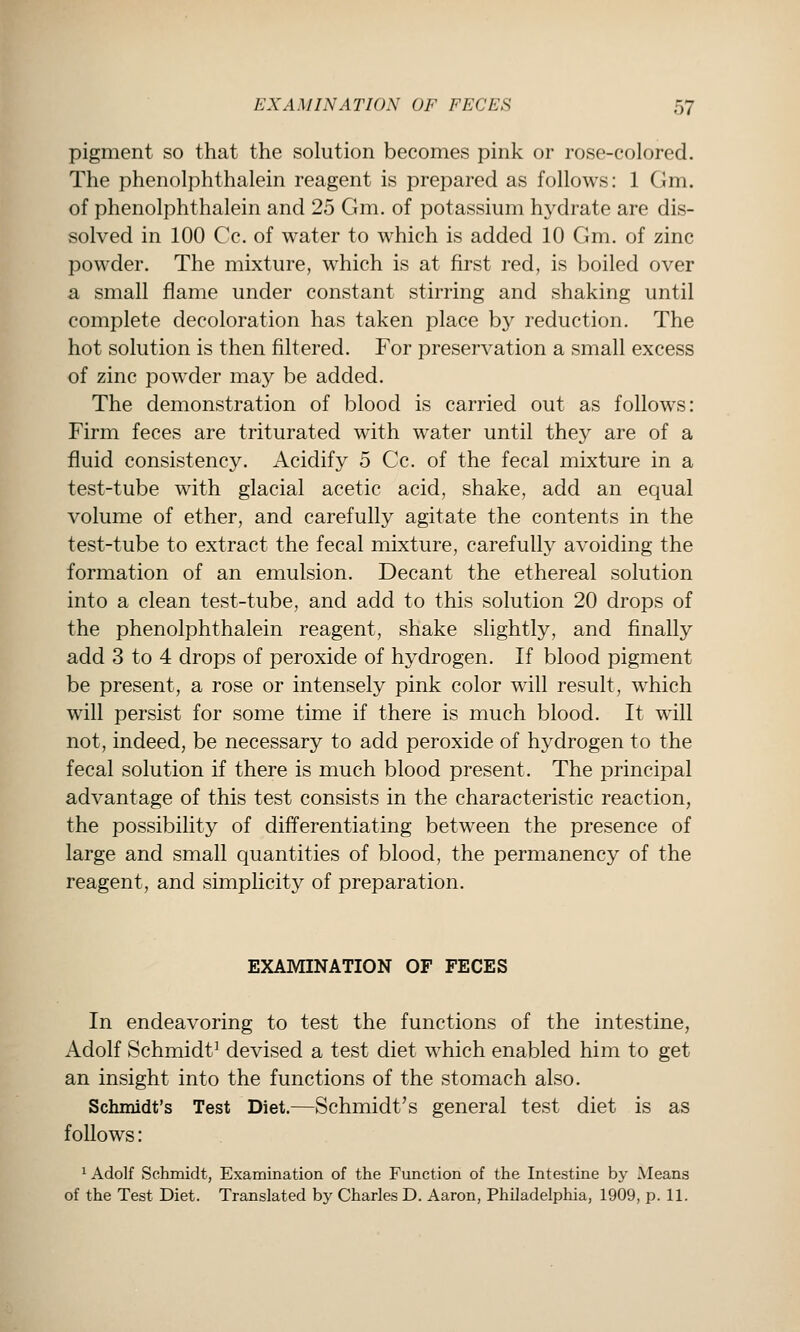 pigment so that the solution becomes pink or rose-colored. The phenolphthalein reagent is prepared as follows: 1 Gm. of phenolphthalein and 25 Gm. of potassium hydrate are dis- solved in 100 Cc. of water to which is added 10 Gm. of zinc powder. The mixture, which is at first red, is boiled over a small flame under constant stirring and shaking until complete decoloration has taken place by reduction. The hot solution is then filtered. For preservation a small excess of zinc powder may be added. The demonstration of blood is carried out as follows: Firm feces are triturated with water until they are of a fluid consistency. Acidify 5 Cc. of the fecal mixture in a test-tube with glacial acetic acid, shake, add an equal volume of ether, and carefully agitate the contents in the test-tube to extract the fecal mixture, carefully avoiding the formation of an emulsion. Decant the ethereal solution into a clean test-tube, and add to this solution 20 drops of the phenolphthalein reagent, shake slightly, and finally add 3 to 4 drops of peroxide of hydrogen. If blood pigment be present, a rose or intensely pink color will result, which will persist for some time if there is much blood. It will not, indeed, be necessary to add peroxide of hydrogen to the fecal solution if there is much blood present. The principal advantage of this test consists in the characteristic reaction, the possibility of differentiating between the presence of large and small quantities of blood, the permanency of the reagent, and simplicity of preparation. EXAMINATION OF FECES In endeavoring to test the functions of the intestine, Adolf Schmidt' devised a test diet which enabled him to get an insight into the functions of the stomach also. Schmidt's Test Diet.—Schmidt's general test diet is as follows: 1 Adolf Schmidt, Examination of the Function of the Intestine by Means of the Test Diet. Translated by Charles D. Aaron, Philadelphia, 1909, p. 11.