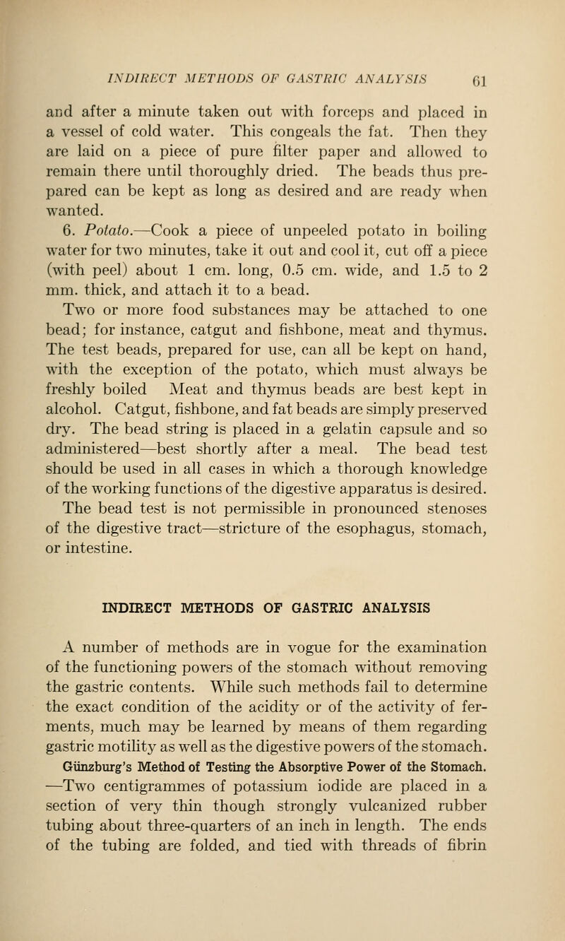 and after a minute taken out with forceps and placed in a vessel of cold water. This congeals the fat. Then they are laid on a piece of pure filter paper and allowed to remain there until thoroughly dried. The beads thus pre- pared can be kept as long as desired and are ready when wanted. 6. Potato.—Cook a piece of unpeeled potato in boiling water for two minutes, take it out and cool it, cut off a piece (with peel) about 1 cm. long, 0.5 cm. wide, and 1.5 to 2 mm. thick, and attach it to a bead. Two or more food substances may be attached to one bead; for instance, catgut and fishbone, meat and thymus. The test beads, prepared for use, can all be kept on hand, with the exception of the potato, which must always be freshly boiled Meat and thymus beads are best kept in alcohol. Catgut, fishbone, and fat beads are simply preserved dry. The bead string is placed in a gelatin capsule and so administered—best shortly after a meal. The bead test should be used in all cases in which a thorough knowledge of the working functions of the digestive apparatus is desired. The bead test is not permissible in pronounced stenoses of the digestive tract—stricture of the esophagus, stomach, or intestine. INDIRECT METHODS OF GASTRIC ANALYSIS A number of methods are in vogue for the examination of the functioning powers of the stomach without removing the gastric contents. While such methods fail to determine the exact condition of the acidity or of the activity of fer- ments, much may be learned by means of them regarding gastric motihty as well as the digestive powers of the stomach. Giinzburg's Method of Testing the Absorptive Power of the Stomach. —Two centigrammes of potassium iodide are placed in a section of very thin though strongly vulcanized rubber tubing about three-quarters of an inch in length. The ends of the tubing are folded, and tied with threads of fibrin