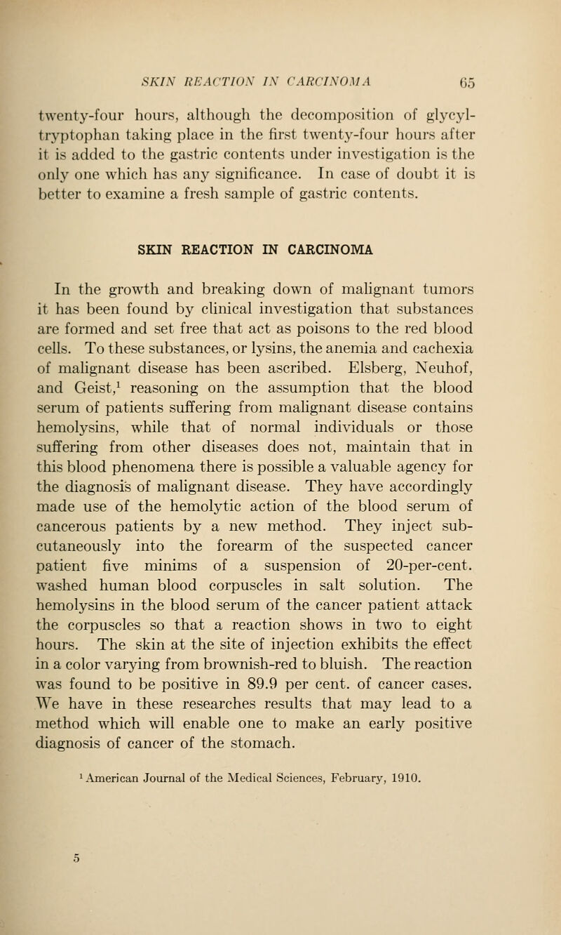 twenty-four hours, although the decomposition of glycyl- tryptophan taking place in the first twenty-four hours after it is added to the gastric contents under investigation is the only one which has any significance. In case of doubt it is better to examine a fresh sample of gastric contents. SKIN REACTION IN CARCINOMA In the growth and breaking down of malignant tumors it has been found by clinical investigation that substances are formed and set free that act as poisons to the red blood cells. To these substances, or lysins, the anemia and cachexia of malignant disease has been ascribed. Elsberg, Neuhof, and Geist,^ reasoning on the assumption that the blood serum of patients suffering from malignant disease contains hemolysins, while that of normal individuals or those suffering from other diseases does not, maintain that in this blood phenomena there is possible a valuable agency for the diagnosis of malignant disease. They have accordingly made use of the hemolytic action of the blood serum of cancerous patients by a new method. They inject sub- cutaneously into the forearm of the suspected cancer patient five minims of a suspension of 20-per-cent. washed human blood corpuscles in salt solution. The hemolysins in the blood serum of the cancer patient attack the corpuscles so that a reaction shows in two to eight hours. The skin at the site of injection exhibits the effect in a color varying from brownish-red to bluish. The reaction was found to be positive in 89.9 per cent, of cancer cases. We have in these researches results that may lead to a method which will enable one to make an early positive diagnosis of cancer of the stomach. 1 American Journal of the Medical Sciences, February, 1910.