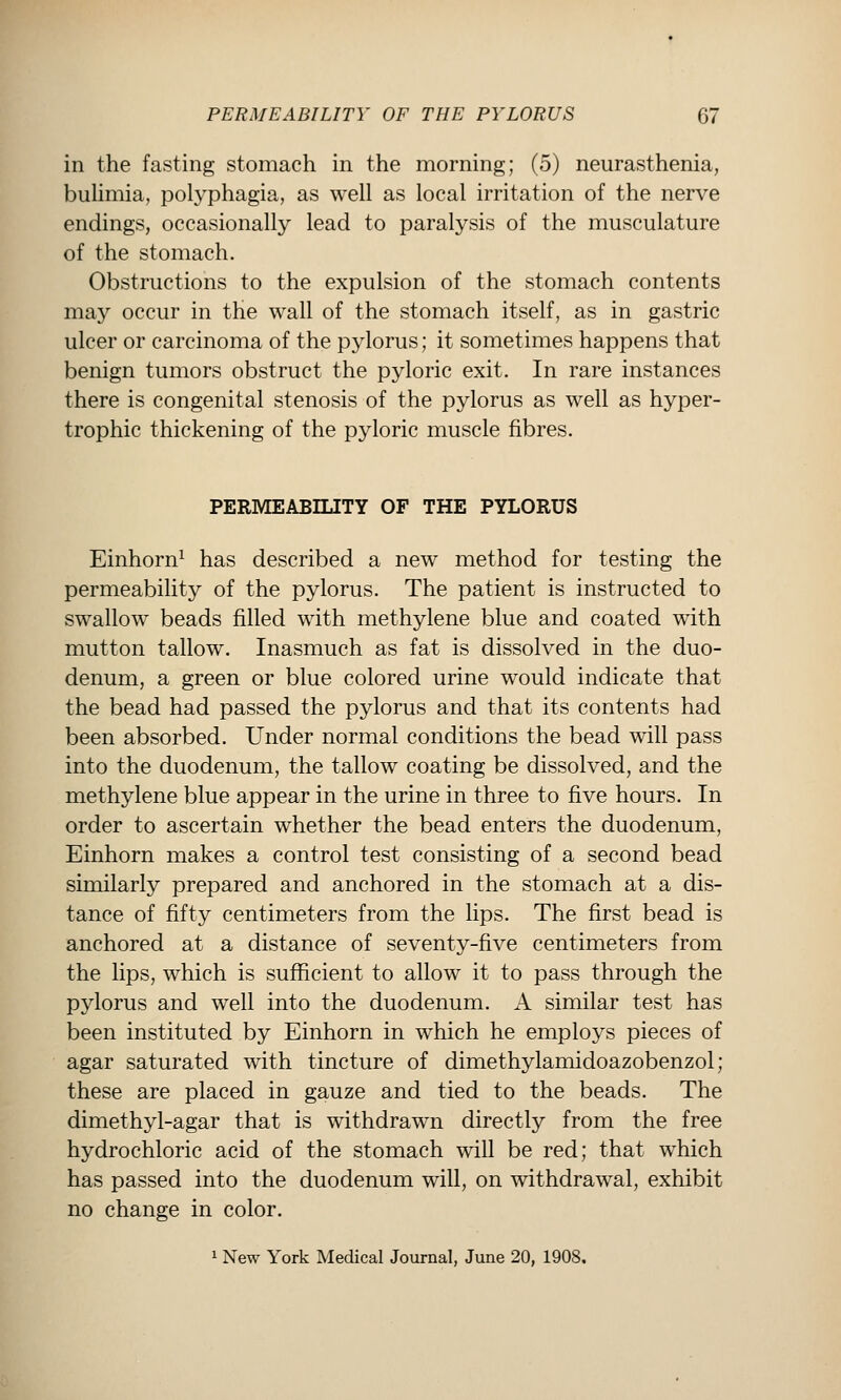 in the fasting stomach in the morning; (5) neurasthenia, buUmia, polyphagia, as well as local irritation of the nerve endings, occasionally lead to paralysis of the musculature of the stomach. Obstructions to the expulsion of the stomach contents may occur in the wall of the stomach itself, as in gastric ulcer or carcinoma of the pylorus; it sometimes happens that benign tumors obstruct the pyloric exit. In rare instances there is congenital stenosis of the pylorus as well as hyper- trophic thickening of the pyloric muscle fibres. PERMEABILITY OF THE PYLORUS Einhorn^ has described a new method for testing the permeability of the pylorus. The patient is instructed to swallow beads filled with methylene blue and coated with mutton tallow. Inasmuch as fat is dissolved in the duo- denum, a green or blue colored urine would indicate that the bead had passed the pylorus and that its contents had been absorbed. Under normal conditions the bead will pass into the duodenum, the tallow coating be dissolved, and the methylene blue appear in the urine in three to five hours. In order to ascertain whether the bead enters the duodenum, Einhorn makes a control test consisting of a second bead similarly prepared and anchored in the stomach at a dis- tance of fifty centimeters from the lips. The first bead is anchored at a distance of seventy-five centimeters from the lips, which is sufficient to allow it to pass through the pylorus and well into the duodenum. A similar test has been instituted by Einhorn in which he employs pieces of agar saturated with tincture of dimethylamidoazobenzol; these are placed in gauze and tied to the beads. The dimethyl-agar that is withdrawn directly from the free hydrochloric acid of the stomach will be red; that which has passed into the duodenum will, on withdrawal, exhibit no change in color. 1 New York Medical Journal, June 20, 1908.
