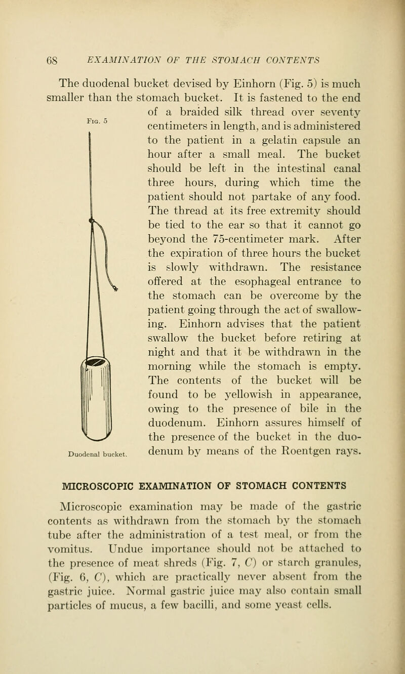 Fig. 5 The duodenal bucket devised by Einhorn (Fig. 5) is much smaller than the stomach bucket. It is fastened to the end of a braided silk thread over seventy centimeters in length, and is administered to the patient in a gelatin capsule an hour after a small meal. The bucket should be left in the intestinal canal three hours, during which time the patient should not partake of any food. The thread at its free extremity should be tied to the ear so that it cannot go beyond the 75-centimeter mark. After the expiration of three hours the bucket is slowly withdrawn. The resistance offered at the esophageal entrance to the stomach can be overcome by the patient going through the act of swallow- ing. Einhorn advises that the patient swallow the bucket before retiring at night and that it be withdrawn in the morning while the stomach is empty. The contents of the bucket will be found to be yellowish in appearance, owing to the presence of bile in the duodenum. Einhorn assures himself of the presence of the bucket in the duo- Duodenai bucket. dcnum by means of the Roentgen rays. MICROSCOPIC EXAMINATION OF STOMACH CONTENTS Microscopic examination may be made of the gastric contents as withdrawn from the stomach by the stomach tube after the administration of a test meal, or from the vomitus. Undue importance should not be attached to the presence of meat shreds (Fig. 7, C) or starch granules, (Fig. 6, C), which are practically never absent from the gastric juice. Normal gastric juice may also contain small particles of mucus, a few bacilli, and some yeast cells.