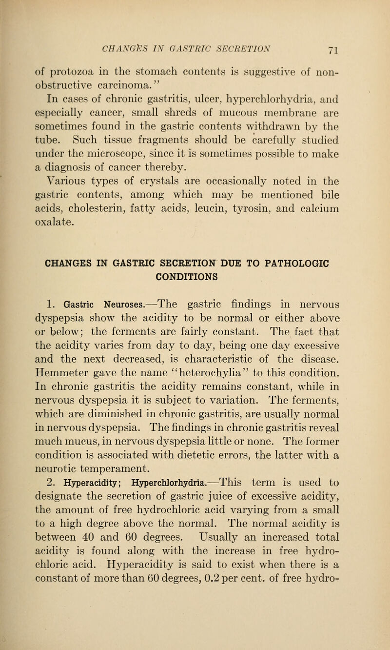 of protozoa in the stomach contents is suggestive of non- obstructive carcinoma. In cases of chronic gastritis, ulcer, hyperchlorhydria, and especially cancer, small shreds of mucous membrane are sometimes found in the gastric contents withdrawn by the tube. Such tissue fragments should be carefully studied under the microscope, since it is sometimes possible to make a diagnosis of cancer thereby. Various types of crystals are occasionally noted in the gastric contents, among which may be mentioned bile acids, cholesterin, fatty acids, leucin, tyrosin, and calcium oxalate. CHANGES IN GASTRIC SECRETION DUE TO PATHOLOGIC CONDITIONS 1. Gastric Neuroses.—The gastric findings in nervous dyspepsia show the acidity to be normal or either above or below; the ferments are fairly constant. The fact that the acidity varies from day to day, being one day excessive and the next decreased, is characteristic of the disease. Hemmeter gave the name ^'heterochylia to this condition. In chronic gastritis the acidity remains constant, while in nervous dyspepsia it is subject to variation. The ferments, which are diminished in chronic gastritis, are usually normal in nervous dyspepsia. The findings in chronic gastritis reveal much mucus, in nervous dyspepsia little or none. The former condition is associated with dietetic errors, the latter with a neurotic temperament. 2. Hyperacidity; Hyperchlorhydria.—This term is used to designate the secretion of gastric juice of excessive acidity, the amount of free hydrochloric acid varying from a small to a high degree above the normal. The normal acidity is between 40 and 60 degrees. Usually an increased total acidity is found along with the increase in free hydro- chloric acid. Hyperacidity is said to exist when there is a constant of more than 60 degrees, 0.2 per cent, of free hydro-