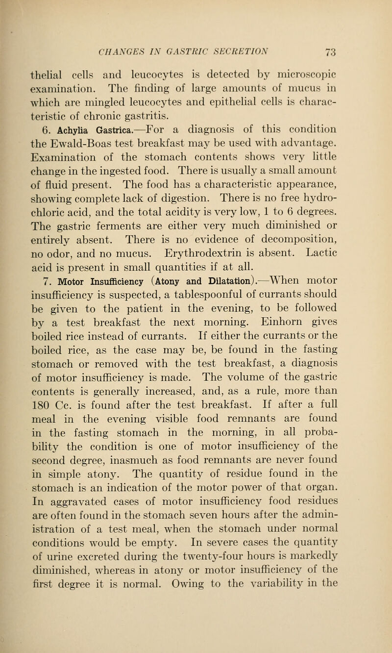 thelial cells and leucocytes is detected by microscopic examination. The finding of large amounts of mucus in which are mingled leucocytes and epithelial cells is charac- teristic of chronic gastritis. 6. Achylia Gastrica.—For a diagnosis of this condition the Ewald-Boas test breakfast may be used with advantage. Examination of the stomach contents shows very little change in the ingested food. There is usually a small amount of fluid present. The food has a characteristic appearance, showing complete lack of digestion. There is no free hydro- chloric acid, and the total acidity is very low, 1 to 6 degrees. The gastric ferments are either very much diminished or entirely absent. There is no evidence of decomposition, no odor, and no mucus. Erythrodextrin is absent. Lactic acid is present in small quantities if at all. 7. Motor Insufficiency (Atony and Dilatation).—When motor insufficiency is suspected, a tablespoonful of currants should be given to the patient in the evening, to be followed by a test breakfast the next morning. Einhorn gives boiled rice instead of currants. If either the currants or the boiled rice, as the case may be, be found in the fasting stomach or removed with the test breakfast, a diagnosis of motor insufficiency is made. The volume of the gastric contents is generally increased, and, as a rule, more than 180 Cc. is found after the test breakfast. If after a full meal in the evening visible food remnants are found in the fasting stomach in the morning, in all proba- bility the condition is one of motor insufficiency of the second degree, inasmuch as food remnants are never found in simple atony. The quantity of residue found in the stomach is an indication of the motor power of that organ. In aggravated cases of motor insufficiency food residues are often found in the stomach seven hours after the admin- istration of a test meal, when the stomach under normal conditions would be empty. In severe cases the quantity of urine excreted during the twenty-four hours is markedly diminished, whereas in atony or motor insufficiency of the first degree it is normal. Owing to the variabihty in the