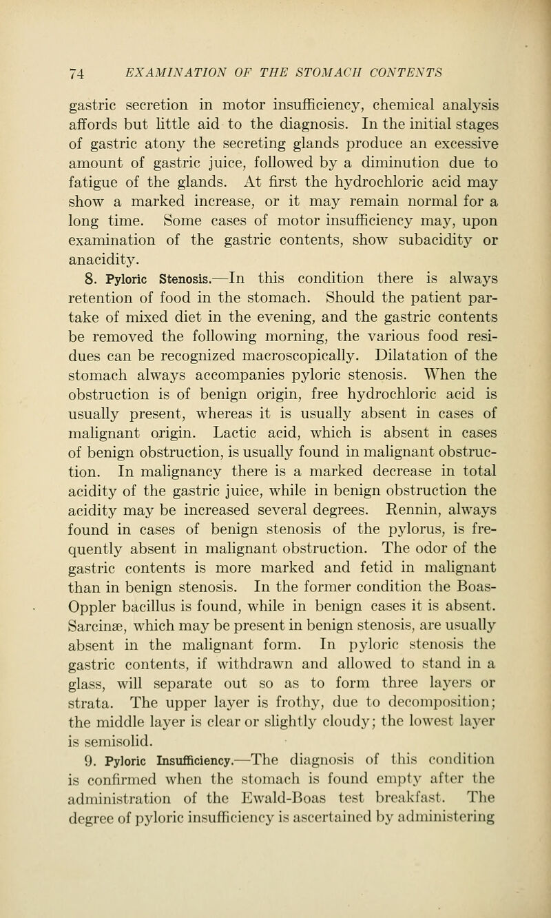 gastric secretion in motor insufficiency, chemical analysis affords but little aid to the diagnosis. In the initial stages of gastric atony the secreting glands produce an excessive amount of gastric juice, followed by a diminution due to fatigue of the glands. At first the hydrochloric acid may show a marked increase, or it may remain normal for a long time. Some cases of motor insufficiency may, upon examination of the gastric contents, show subacidity or anacidity. 8. Pyloric Stenosis.—In this condition there is always retention of food in the stomach. Should the patient par- take of mixed diet in the evening, and the gastric contents be removed the following morning, the various food resi- dues can be recognized macroscopically. Dilatation of the stomach always accompanies pyloric stenosis. When the obstruction is of benign origin, free hydrochloric acid is usually present, whereas it is usually absent in cases of malignant origin. Lactic acid, which is absent in cases of benign obstruction, is usually found in mahgnant obstruc- tion. In malignancy there is a marked decrease in total acidity of the gastric juice, while in benign obstruction the acidity may be increased several degrees. Rennin, always found in cases of benign stenosis of the pylorus, is fre- quently absent in malignant obstruction. The odor of the gastric contents is more marked and fetid in malignant than in benign stenosis. In the former condition the Boas- Oppler bacillus is found, while in benign cases it is absent. Sarcinse, which may be present in benign stenosis, are usually absent in the malignant form. In pjdoric stenosis the gastric contents, if withdrawn and allowed to stand in a glass, will separate out so as to form three layers or strata. The upper layer is frothy, due to decomposition; the middle layer is clear or slightly cloudy; the lowest layer is semisolid. 9. Pyloric Insufficiency.—The diagnosis of this condition is confirmed when the stomach is found empty after the administration of the Ewald-Boas test breakfast. The degree of pyloric insufficiency is ascertained by administering