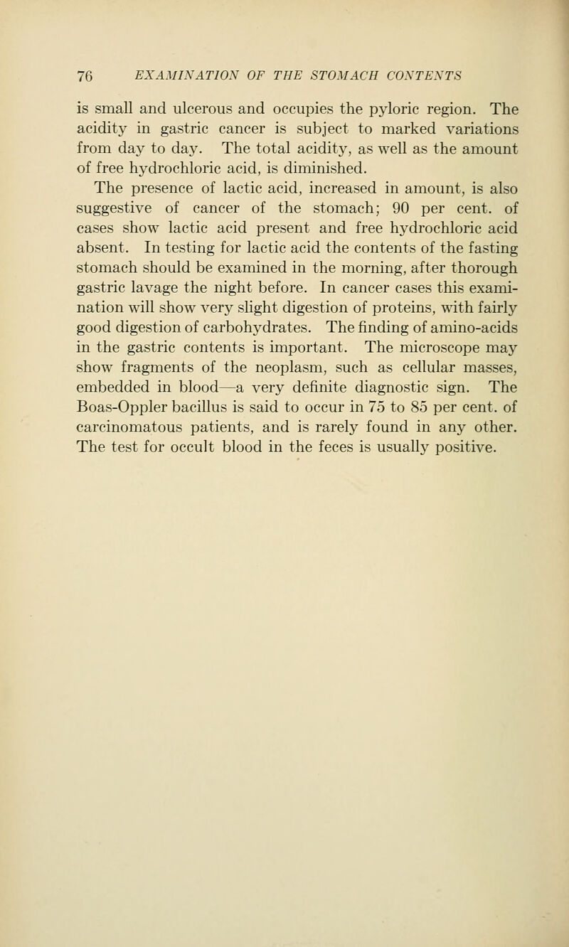 is small and ulcerous and occupies the pyloric region. The acidity in gastric cancer is subject to marked variations from day to day. The total acidity, as well as the amount of free hydrochloric acid, is diminished. The presence of lactic acid, increased in amount, is also suggestive of cancer of the stomach; 90 per cent, of cases show lactic acid present and free hydrochloric acid absent. In testing for lactic acid the contents of the fasting stomach should be examined in the morning, after thorough gastric lavage the night before. In cancer cases this exami- nation will show very slight digestion of proteins, with fairly good digestion of carbohydrates. The finding of amino-acids in the gastric contents is important. The microscope may show fragments of the neoplasm, such as cellular masses, embedded in blood—a very definite diagnostic sign. The Boas-Oppler bacillus is said to occur in 75 to 85 per cent, of carcinomatous patients, and is rarely found in any other. The test for occult blood in the feces is usually positive.