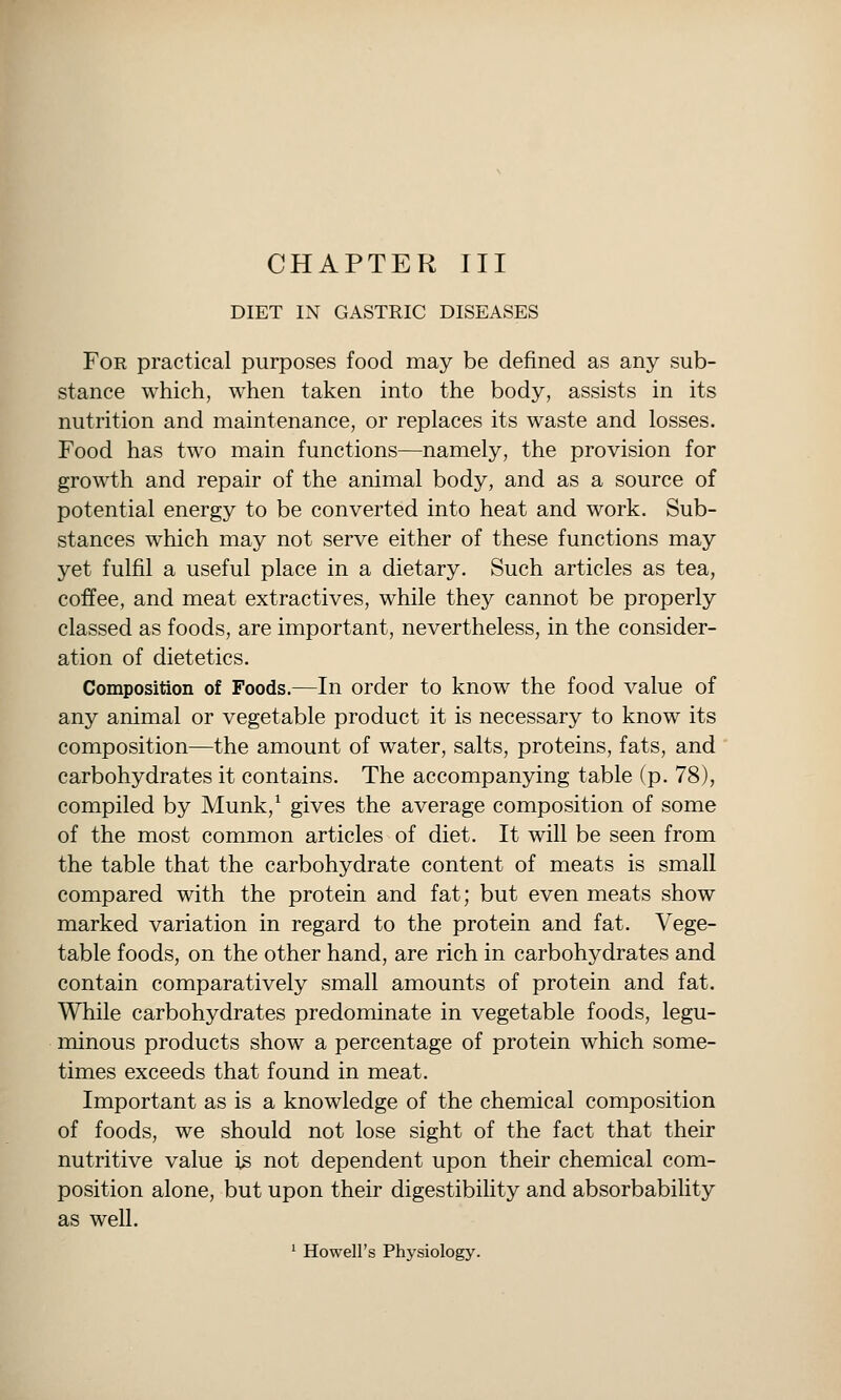 CHAPTER III DIET IN GASTRIC DISEASES For practical purposes food may be defined as any sub- stance which, when taken into the body, assists in its nutrition and maintenance, or replaces its waste and losses. Food has two main functions—namely, the provision for growth and repair of the animal body, and as a source of potential energy to be converted into heat and work. Sub- stances which may not serve either of these functions may yet fulfil a useful place in a dietary. Such articles as tea, coffee, and meat extractives, while they cannot be properly classed as foods, are important, nevertheless, in the consider- ation of dietetics. Composition of Foods.—In order to know the food value of any animal or vegetable product it is necessary to know its composition—the amount of water, salts, proteins, fats, and carbohydrates it contains. The accompanying table (p. 78), compiled by Munk,^ gives the average composition of some of the most common articles of diet. It will be seen from the table that the carbohydrate content of meats is small compared with the protein and fat; but even meats show marked variation in regard to the protein and fat. Vege- table foods, on the other hand, are rich in carbohydrates and contain comparatively small amounts of protein and fat. While carbohydrates predominate in vegetable foods, legu- ininous products show a percentage of protein which some- times exceeds that found in meat. Important as is a knowledge of the chemical composition of foods, we should not lose sight of the fact that their nutritive value is not dependent upon their chemical com- position alone, but upon their digestibihty and absorbability as well. ^ Howell's Physiology.