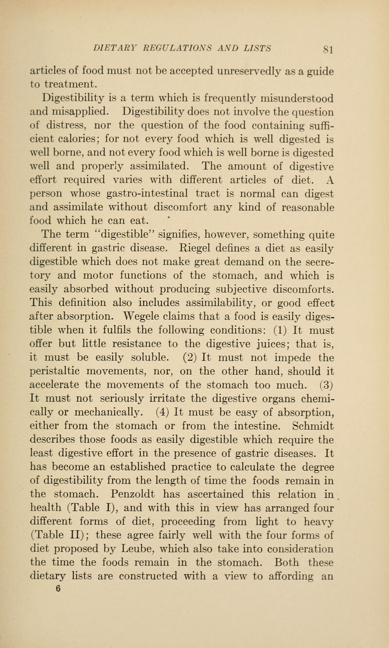 articles of food must not be accepted unreservedly as a guide to treatment. Digestibility is a term which is frequently misunderstood and misapplied. Digestibility does not involve the question of distress, nor the question of the food containing suffi- cient calories; for not every food which is well digested is well borne, and not every food which is well borne is digested well and properly assimilated. The amount of digestive effort required varies with different articles of diet. A person whose gastro-intestinal tract is normal can digest and assimilate without discomfort any kind of reasonable food which he can eat. The term digestible signifies, however, something quite different in gastric disease. Riegel defines a diet as easily digestible which does not make great demand on the secre- tory and motor functions of the stomach, and which is easily absorbed without producing subjective discomforts. This definition also includes assimilabihty, or good effect after absorption. Wegele claims that a food is easily diges- tible when it fulfils the following conditions: (1) It must offer but httle resistance to the digestive juices; that is, it must be easily soluble. (2) It must not impede the peristaltic movements, nor, on the other hand, should it accelerate the movements of the stomach too much. (3) It must not seriously irritate the digestive organs chemi- cally or mechanically. (4) It must be easy of absorption, either from the stomach or from the intestine. Schmidt describes those foods as easily digestible which require the least digestive effort in the presence of gastric diseases. It has become an estabhshed practice to calculate the degree of digestibility from the length of time the foods remain in the stomach. Penzoldt has ascertained this relation in health (Table I), and with this in view has arranged four different forms of diet, proceeding from light to heavy (Table 11); these agree fairly well with the four forms of diet proposed by Leube, which also take into consideration the time the foods remain in the stomach. Both these dietary lists are constructed with a view to affording an 6