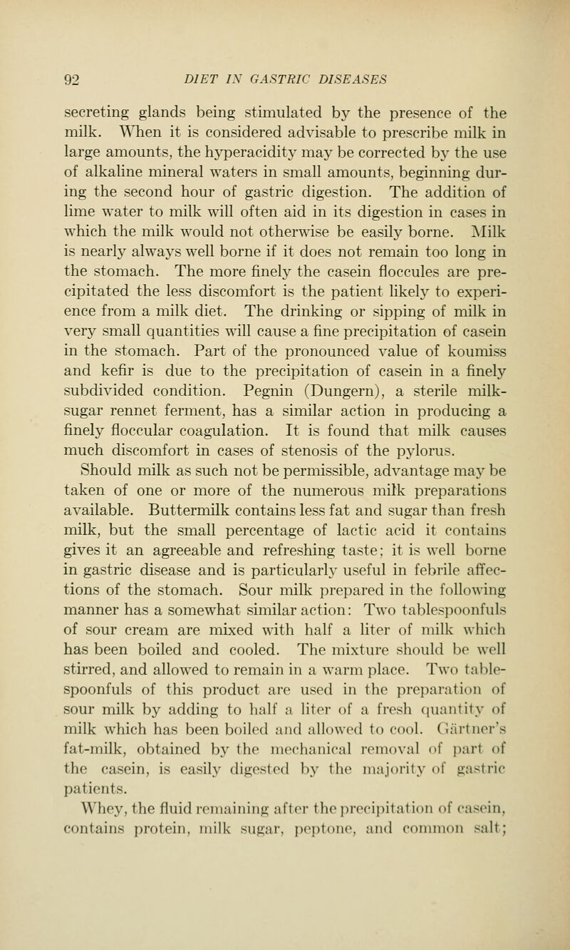 secreting glands being stimulated by the presence of the milk. WTien it is considered advisable to prescribe milk in large amounts, the hyperacidity may be corrected by the use of alkaline mineral waters in small amounts, beginning dur- ing the second hour of gastric digestion. The addition of lime water to milk will often aid in its digestion in cases in which the milk would not otherwise be easily borne. ]^Iilk is nearly always well borne if it does not remain too long in the stomach. The more finely the casein floccules are pre- cipitated the less discomfort is the patient likely to experi- ence from a milk diet. The drinking or sipping of milk in very small quantities will cause a fine precipitation of casein in the stomach. Part of the pronounced value of koumiss and kefir is due to the precipitation of casein in a finely subdivided condition. Pegnin (Dungern), a sterile milk- sugar rennet ferment, has a similar action in producing a finely floccular coagulation. It is found that milk causes much discomfort in cases of stenosis of the pylorus. Should milk as such not be permissible, adA^antage may be taken of one or more of the numerous milk preparations available. Buttermilk contains less fat and sugar than fresh milk, but the small percentage of lactic acid it contains gives it an agreeable and refreshing taste; it is well borne in gastric disease and is particularly useful in febrile affec- tions of the stomach. Sour milk prepared in the following manner has a somewhat similar action: Two tablespoonfuls of sour cream are mixed with half a liter of milk which has been boiled and cooled. The mixture should be well stirred, and allowed to remain in a warm place. Two table- spoonfuls of this product are used in the preparation of sour milk by adding to half a liter of a fresh quantity of milk which has been boiled and allowed to cool. Gartner's fat-milk, obtained by the mechanical removal of part of the casein, is easil}' digested by the majority of gastric patients. Whey, the fluid remaining after the precipitation of casein, contains protein, milk sugar, poptono, and common salt;