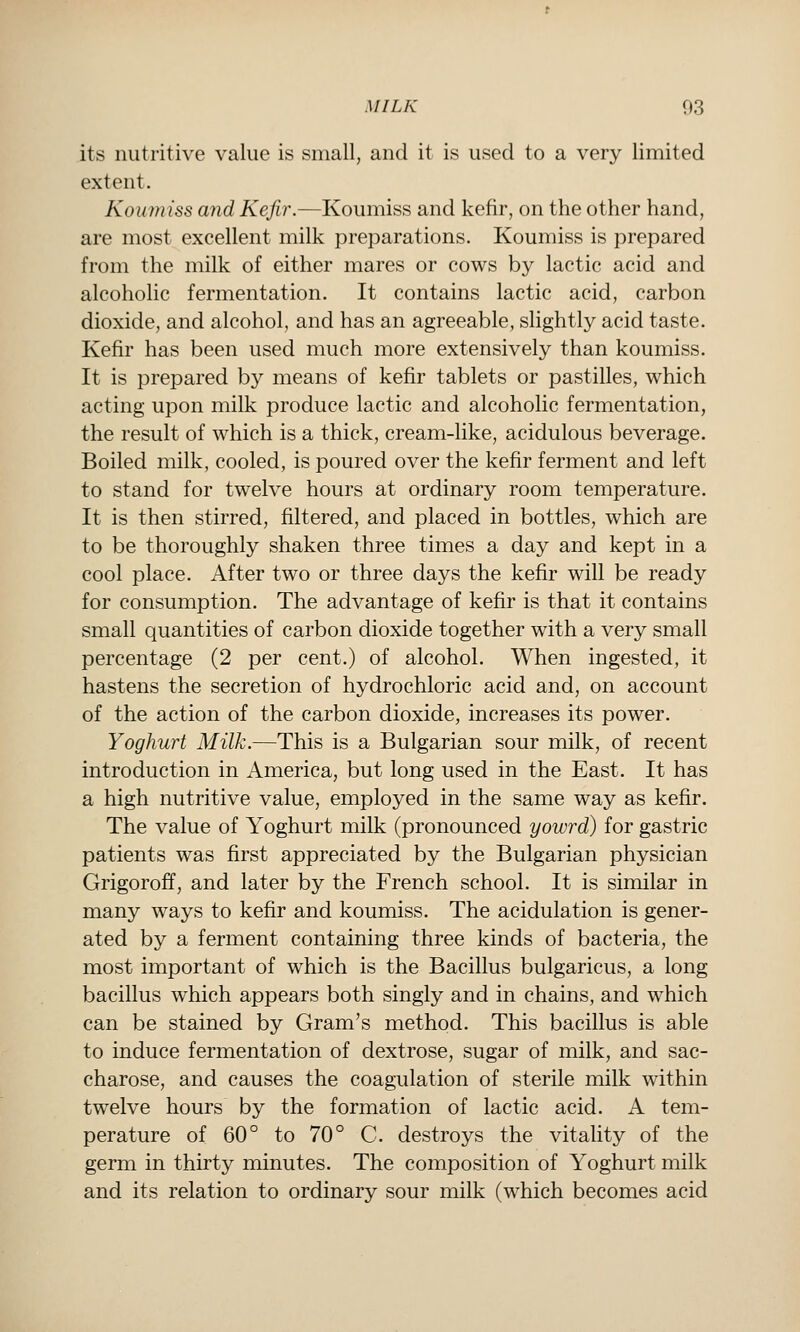 its nutritive value is small, and it is used to a very limited extent. Koumiss and Kefir.—Koumiss and kefir, on the other hand, are most excellent milk preparations. Koumiss is prepared from the milk of either mares or cows by lactic acid and alcoholic fermentation. It contains lactic acid, carbon dioxide, and alcohol, and has an agreeable, slightly acid taste. Kefir has been used much more extensively than koumiss. It is prepared by means of kefir tablets or pastilles, which acting upon milk produce lactic and alcoholic fermentation, the result of which is a thick, cream-like, acidulous beverage. Boiled milk, cooled, is poured over the kefir ferment and left to stand for twelve hours at ordinary room temperature. It is then stirred, filtered, and placed in bottles, which are to be thoroughly shaken three times a day and kept in a cool place. After two or three days the kefir will be ready for consumption. The advantage of kefir is that it contains small quantities of carbon dioxide together with a very small percentage (2 per cent.) of alcohol. When ingested, it hastens the secretion of hydrochloric acid and, on account of the action of the carbon dioxide, increases its power. Yoghurt Milk.—This is a Bulgarian sour milk, of recent introduction in America, but long used in the East. It has a high nutritive value, employed in the same way as kefir. The value of Yoghurt milk (pronounced yowrd) for gastric patients was first appreciated by the Bulgarian physician Grigoroff, and later by the French school. It is similar in many ways to kefir and koumiss. The acidulation is gener- ated by a ferment containing three kinds of bacteria, the most important of which is the Bacillus bulgaricus, a long bacillus which appears both singly and in chains, and which can be stained by Gram's method. This bacillus is able to induce fermentation of dextrose, sugar of milk, and sac- charose, and causes the coagulation of sterile milk within twelve hours by the formation of lactic acid. A tem- perature of 60° to 70° C. destroys the vitality of the germ in thirty minutes. The composition of Yoghurt milk and its relation to ordinary sour milk (which becomes acid