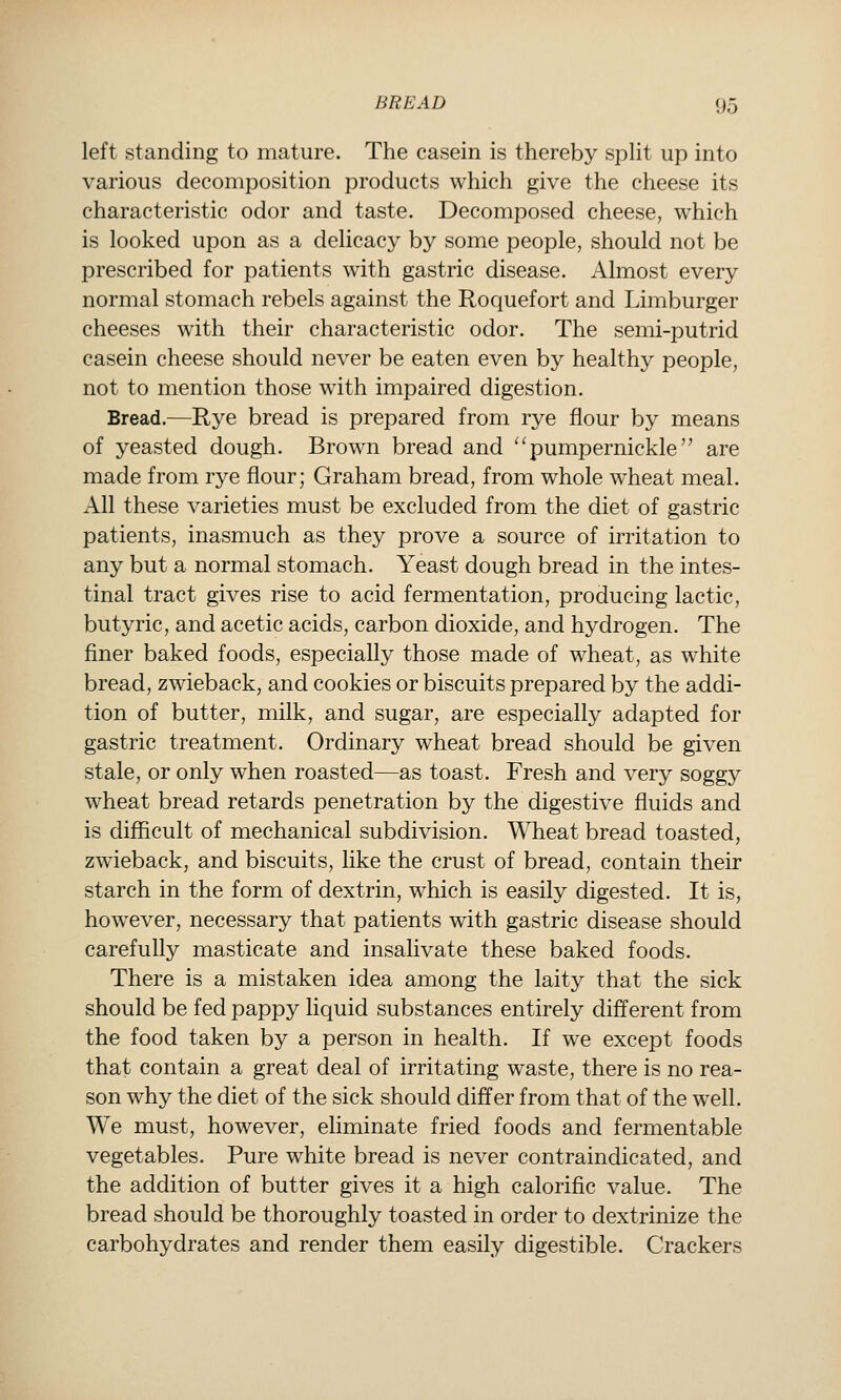 left standing to mature. The casein is thereby spHt up into various decomposition products which give the cheese its characteristic odor and taste. Decomposed cheese, which is looked upon as a delicacy by some people, should not be prescribed for patients with gastric disease. Almost every normal stomach rebels against the Roquefort and Limburger cheeses with their characteristic odor. The semi-putrid casein cheese should never be eaten even by healthy people, not to mention those with impaired digestion. Bread.—Rye bread is prepared from rye flour by means of yeasted dough. Brown bread and ^^pumpernickle are made from rye flour; Graham bread, from whole wheat meal. All these varieties must be excluded from the diet of gastric patients, inasmuch as they prove a source of irritation to any but a normal stomach. Yeast dough bread in the intes- tinal tract gives rise to acid fermentation, producing lactic, butyric, and acetic acids, carbon dioxide, and hydrogen. The finer baked foods, especially those made of wheat, as white bread, zwieback, and cookies or biscuits prepared by the addi- tion of butter, milk, and sugar, are especially adapted for gastric treatment. Ordinary wheat bread should be given stale, or only when roasted—as toast. Fresh and very soggy wheat bread retards penetration by the digestive fluids and is difiicult of mechanical subdivision. Wheat bread toasted, zwieback, and biscuits, like the crust of bread, contain their starch in the form of dextrin, which is easily digested. It is, however, necessary that patients with gastric disease should carefully masticate and insalivate these baked foods. There is a mistaken idea among the laity that the sick should be fed pappy liquid substances entirely different from the food taken by a person in health. If we except foods that contain a great deal of irritating waste, there is no rea- son why the diet of the sick should differ from that of the well. We must, however, eliminate fried foods and fermentable vegetables. Pure white bread is never contraindicated, and the addition of butter gives it a high calorific value. The bread should be thoroughly toasted in order to dextrinize the carbohydrates and render them easily digestible. Crackers