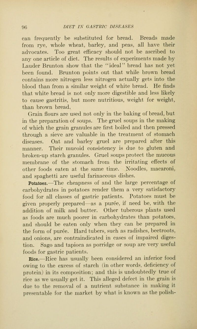 can frequently be substituted for bread. Breads made from rye, whole wheat, barley, and peas, all have their advocates. Too great efficacy should not be ascribed to anj^ one article of diet. The results of experiments made by Lauder Brunton show that the '^deal bread has not yet been found. Brunton points out that while brown bread contains more nitrogen less nitrogen actually gets into the blood than from a similar weight of white bread. He finds that white bread is not only more digestible and less likely to cause gastritis, but more nutritious, weight for weight, than brown bread. Grain flours are used not only in the baking of bread, but in the preparation of soups. The gruel soups in the making of which the grain granules are first boiled and then pressed through a sieve are valuable in the treatment of stomach diseases. Oat and barley gruel are prepared after this manner. Their mucoid consistency is due to gluten and broken-up starch granules. Gruel soups protect the mucous membrane of the stomach from the irritating effects of other foods eaten at the same time. Noodles, macaroni, and spaghetti are useful farinaceous dishes. Potatoes.—The cheapness of and the large percentage of carbohydrates in potatoes render them a very satisfactory food for all classes of gastric patients. Potatoes must be given properly prepared—as a puree, if need be, with the addition of milk and butter. Other tuberous plants used as foods are much poorer in carbohydrates than potatoes, and should be eaten only when they can be prepared in the form of puree. Hard tubers, such as radishes, beetroots, and onions, are contraindicated in cases of impaired diges- tion. Sago and tapioca as porridge or soup are very useful foods for gastric patients. Rice.—Rice has usually been considered an inferior food owing to the excess of starch (in other words, deficiency of protein) in its composition; and this is undoubtedly true of rice as we usually get it. This alleged defect in the grain is due to the removal of a nutrient substance in making it presentable for the market by what is known as the polish-