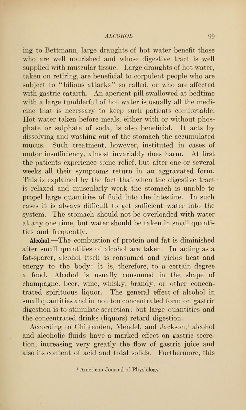 ing to Bettmann, large draughts of hot water benefit those who are well nourished and whose digestive tract is well supplied with muscular tissue. Large draughts of hot water, taken on retiring, are beneficial to corpulent people who are subject to ''bilious attacks so called, or who are affected with gastric catarrh. An aperient pill swallowed at bedtime with a large tumblerful of hot water is usually all the medi- cine that is necessary to keep such patients comfortable. Hot water taken before meals, either with or without phos- phate or sulphate of soda, is also beneficial. It acts by dissolving and washing out of the stomach the accumulated mucus. Such treatment, however, instituted in cases of motor insufficiency, almost invariably does harm. At first the patients experience some relief, but after one or several weeks all their symptoms return in an aggravated form. This is explained by the fact that when the digestive tract is relaxed and muscularly weak the stomach is unable to propel large quantities of fluid into the intestine. In such cases it is always difficult to get sufficient water into the system. The stomach should not be overloaded with water at any one time, but water should be taken in small quanti- ties and frequently. Alcohol.—The combustion of protein and fat is diminished after small quantities of alcohol are taken. In acting as a fat-sparer, alcohol itself is consumed and yields heat and energy to the body; it is, therefore, to a certain degree a food. Alcohol is usually consumed in the shape of champagne, beer, wine, whisky, brandy, or other concen- trated spirituous liquor. The general effect of alcohol in small quantities and in not too concentrated form on gastric digestion is to stimulate secretion; but large quantities and the concentrated drinks (liquors) retard digestion. According to Chittenden, Mendel, and Jackson,^ alcohol and alcoholic fluids have a marked effect on gastric secre- tion, increasing very greatly the flow of gastric juice and also its content of acid and total solids. Furthermore, this 1 American .Journal of Physiology