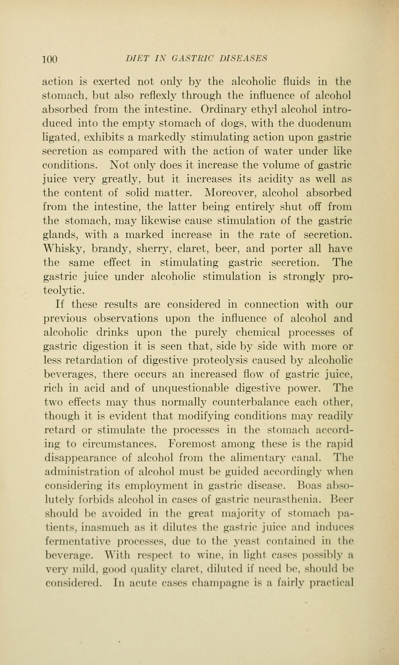 action is exerted not only by the alcoholic fluids in the stomach, but also reflexly through the influence of alcohol absorbed from the intestine. Ordinary ethyl alcohol intro- duced into the empty stomach of dogs, with the duodenum ligated, exhibits a markedly stimulating action upon gastric secretion as compared with the action of water under like conditions. Not only does it increase the volume of gastric juice very greatly, but it increases its acidity as well as the content of solid matter. Moreover, alcohol absorbed from the intestine, the latter being entirely shut off from the stomach, may likewise cause stimulation of the gastric glands, with a marked increase in the rate of secretion. Whisky, brandy, sherry, claret, beer, and porter all have the same effect in stimulating gastric secretion. The gastric juice under alcoholic stimulation is strongly pro- teolytic. If these results are considered in connection with our previous observations upon the influence of alcohol and alcoholic drinks upon the purely chemical processes of gastric digestion it is seen that, side by side with more or less retardation of digestive proteolysis caused by alcoholic beverages, there occurs an increased flow of gastric juice, rich in acid and of unquestionable digestive power. The two effects may thus normally counterbalance each other, though it is evident that modifying conditions may readily retard or stimulate the processes in the stomach accord- ing to circumstances. Foremost among these is the rapid disappearance of alcohol from the alimentary canal. The administration of alcohol must be guided accordingly when considering its employment in gastric disease. Boas abso- lutely forbids alcohol in cases of gastric neurasthenia. Beer should be avoided in the great majority of stomach ]ia- tients, inasmuch as it dilutes the gastric juice and induces fermentative processes, due to the yeast contained in the beverage. With respect to wine, in light cases ])ossi])ly a very mild, good quality claret, diluted if need be, should l)c considered. In acute cases champagne is a fairly practical