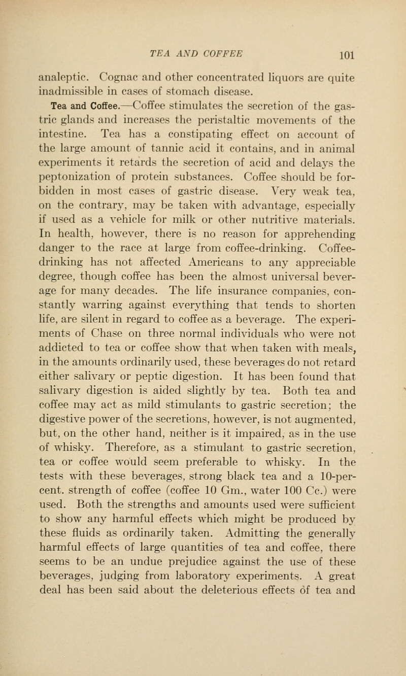 analeptic. Cognac and other concentrated liquors are quite inadmissible in cases of stomach disease. Tea and Coffee.—Coffee stimulates the secretion of the gas- tric glands and increases the peristaltic movements of the intestine. Tea has a constipating effect on account of the large amount of tannic acid it contains, and in animal experiments it retards the secretion of acid and delays the peptonization of protein substances. Coffee should be for- bidden in most cases of gastric disease. Very weak tea, on the contrary, may be taken with advantage, especially if used as a vehicle for milk or other nutritive materials. In health, however, there is no reason for apprehending danger to the race at large from coffee-drinking. Coffee- drinking has not affected Americans to any appreciable degree, though coffee has been the almost universal bever- age for many decades. The life insurance companies, con- stantly warring against everything that tends to shorten life, are silent in regard to coffee as a beverage. The experi- ments of Chase on three normal individuals who were not addicted to tea or coffee show that when taken wdth meals, in the amounts ordinarily used, these beverages do not retard either salivary or peptic digestion. It has been found that salivary digestion is aided slightly by tea. Both tea and coffee may act as mild stimulants to gastric secretion; the digestive power of the secretions, however, is not augmented, but, on the other hand, neither is it impaired, as in the use of whisky. Therefore, as a stimulant to gastric secretion, tea or coffee would seem preferable to whisky. In the tests wdth these beverages, strong black tea and a 10-per- cent, strength of coffee (coffee 10 Gm., water 100 Cc.) were used. Both the strengths and amounts used were sufficient to show any harmful effects which might be produced by these fluids as ordinarily taken. Admitting the generally harmful effects of large quantities of tea and coffee, there seems to be an undue prejudice against the use of these beverages, judging from laboratory experiments. A great deal has been said about the deleterious effects of tea and