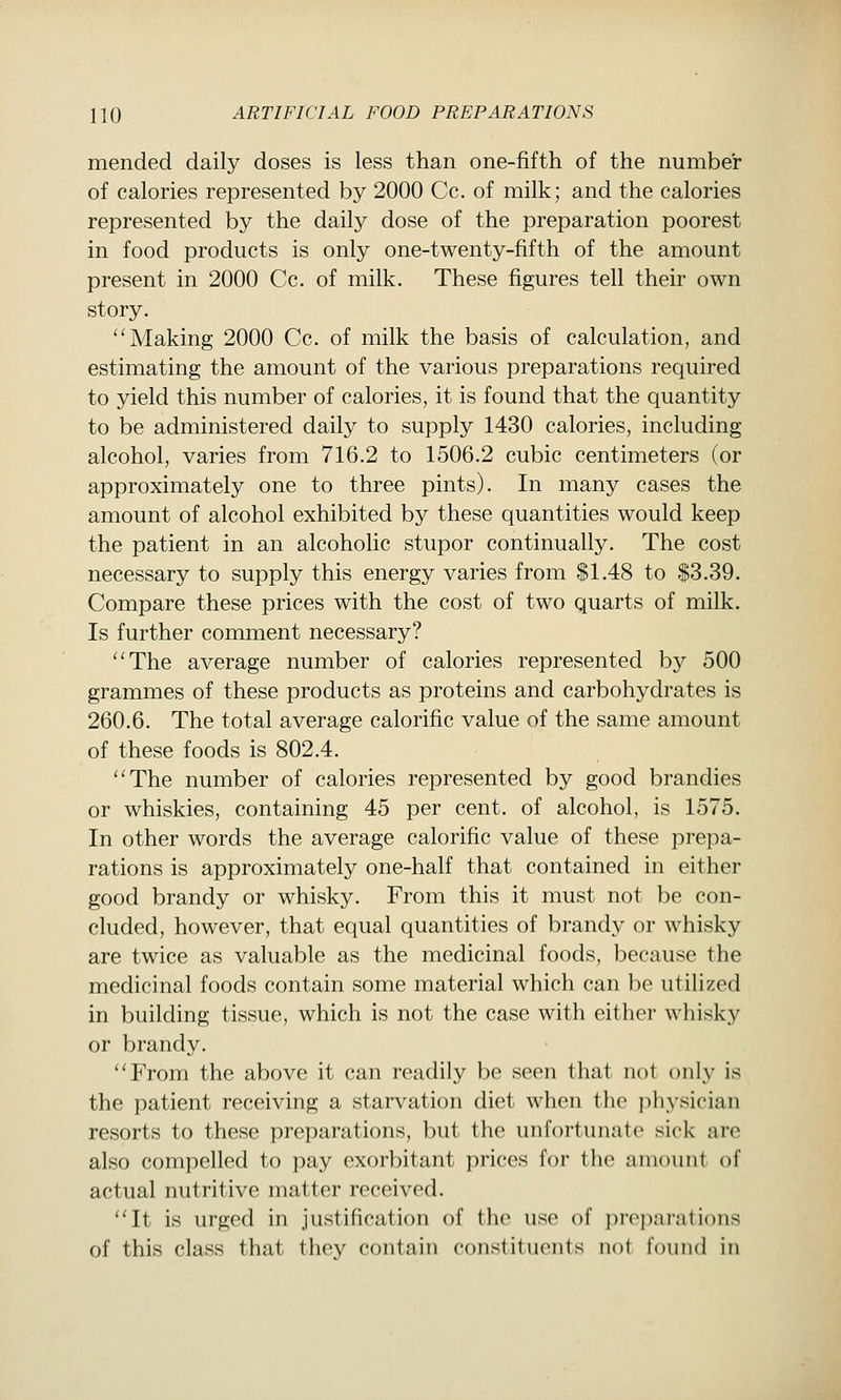 mended daily doses is less than one-fifth of the number of calories represented by 2000 Cc. of milk; and the calories represented by the daily dose of the preparation poorest in food products is only one-twenty-fifth of the amount present in 2000 Cc. of milk. These figures tell their own story. ''Making 2000 Cc. of milk the basis of calculation, and estimating the amount of the various preparations required to yield this number of calories, it is found that the quantity to be administered daily to supply 1430 calories, including alcohol, varies from 716.2 to 1506.2 cubic centimeters (or approximately one to three pints). In many cases the amount of alcohol exhibited by these quantities would keep the patient in an alcoholic stupor continually. The cost necessary to supply this energy varies from $1.48 to $3.39. Compare these prices with the cost of two quarts of milk. Is further comment necessary? ''The average number of calories represented by 500 grammes of these products as proteins and carbohydrates is 260.6. The total average calorific value of the same amount of these foods is 802.4. The number of calories represented by good brandies or whiskies, containing 45 per cent, of alcohol, is 1575. In other words the average calorific value of these prepa- rations is approximately one-half that contained in either good brandy or whisky. From this it must not be con- cluded, however, that equal quantities of brandy or whisky are twice as valuable as the medicinal foods, because the medicinal foods contain some material which can be utilized in building tissue, which is not the case with either whisky or brandy. From the above it can readily be seen that not only is the patient receiving a starvation diet when the physician resorts to these preparations, but the unfortunate* sick are also compelled to pay exorbitant prices for the amount of actual nutritive matter received. It is urged in justification of the use of j)rcpanitions of this class that they contain constituents not found in