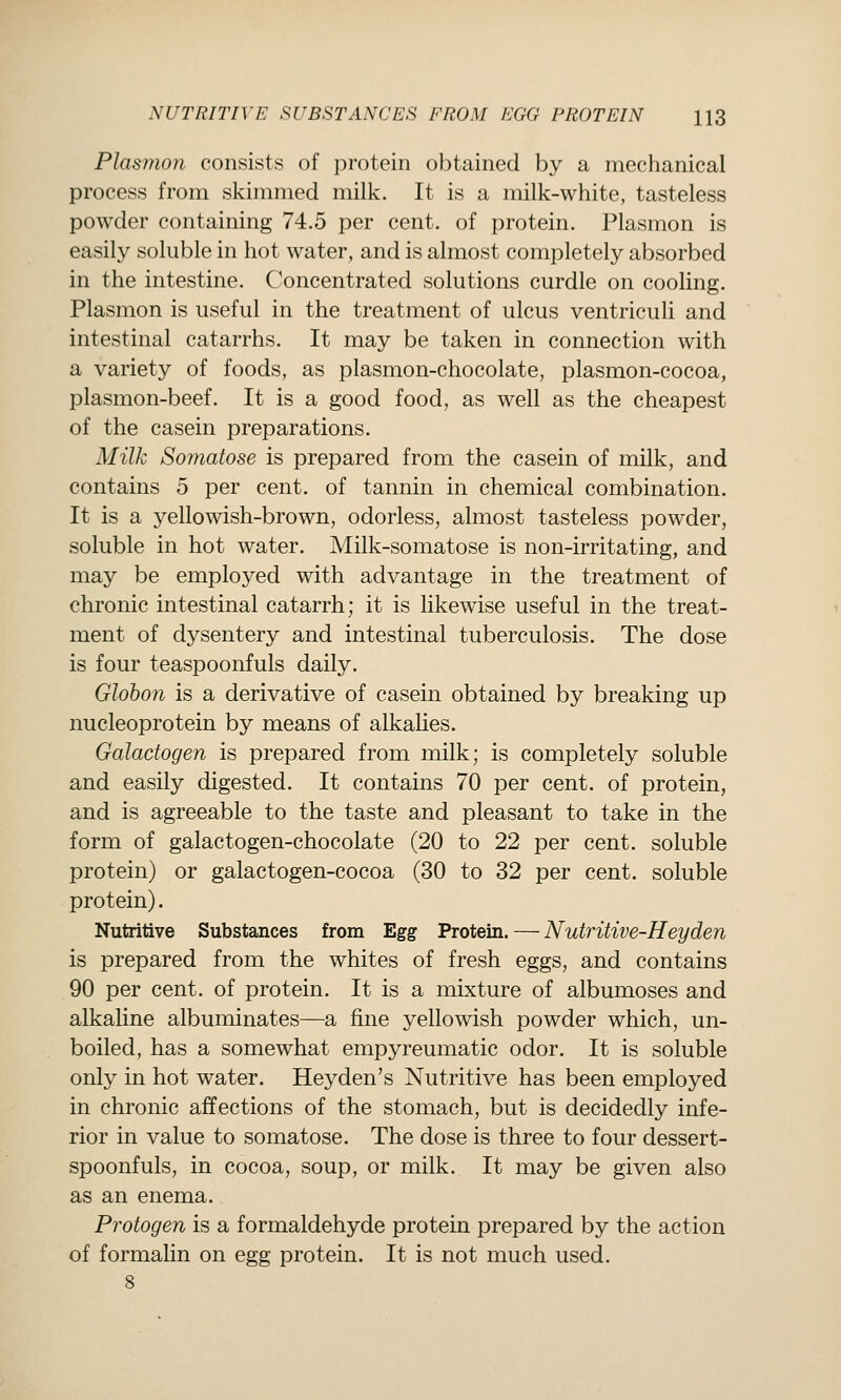 Plasmon consists of protein obtained by a mechanical process from skimmed milk. It is a milk-white, tasteless powder containing 74.5 per cent, of protein. Plasmon is easily soluble in hot water, and is almost completely absorbed in the intestine. Concentrated solutions curdle on cooling. Plasmon is useful in the treatment of ulcus ventricuh and intestinal catarrhs. It may be taken in connection with a variety of foods, as plasmon-chocolate, plasmon-cocoa, plasmon-beef. It is a good food, as well as the cheapest of the casein preparations. Milk Somatose is prepared from the casein of milk, and contains 5 per cent, of tannin in chemical combination. It is a yellowish-brown, odorless, almost tasteless powder, soluble in hot water. Milk-somatose is non-irritating, and may be employed with advantage in the treatment of chronic intestinal catarrh; it is likewise useful in the treat- ment of dysentery and intestinal tuberculosis. The dose is four teaspoonfuls daily. Glohon is a derivative of casein obtained by breaking up nucleoprotein by means of alkalies. Galactogen is prepared from milk; is completely soluble and easily digested. It contains 70 per cent, of protein, and is agreeable to the taste and pleasant to take in the form of galactogen-chocolate (20 to 22 per cent, soluble protein) or galactogen-cocoa (30 to 32 per cent, soluble protein). Nutritive Substances from Egg Protein. — Nutritive-Heyden is prepared from the whites of fresh eggs, and contains 90 per cent, of protein. It is a mixture of albumoses and alkaline albuminates—a fine yellowish powder which, un- boiled, has a somewhat empyreumatic odor. It is soluble only in hot water. Heyden's Nutritive has been employed in chronic affections of the stomach, but is decidedly infe- rior in value to somatose. The dose is three to four dessert- spoonfuls, in cocoa, soup, or milk. It may be given also as an enema. Protogen is a formaldehyde protein prepared by the action of formalin on egg protein. It is not much used.