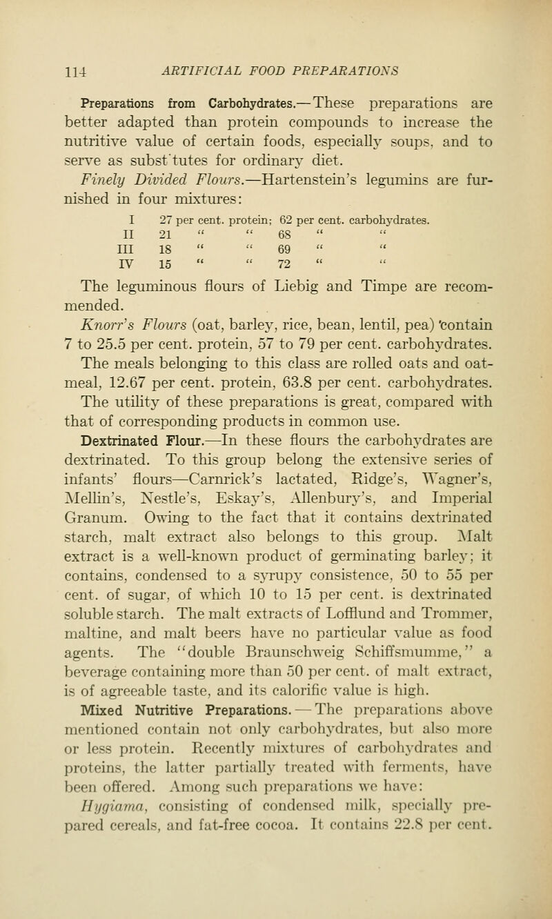 Preparations from Carbohydrates.— These preparations are better adapted than protem compounds to increase the nutritive value of certain foods, especiallj^ soups, and to serve as subst'tutes for ordinar} diet. Finely Divided Flours.—Hartenstein's legumins are fur- nished in foiu- mixtures: I 27 per cent, protein; 62 per cent, carbohydrates. II 21   68  III 18   69 IV 15   72 The leguminous flours of Liebig and Timpe are recom- mended. Knorr's Flours (oat, barley, rice, bean, lentil, pea) 'contain 7 to 25.0 per cent, protein, 57 to 79 per cent, carbohydrates. The meals belonging to this class are rolled oats and oat- meal, 12.67 per cent, protein, 63.8 per cent, carbohj'drates. The utihty of these preparations is great, compared with that of corresponding products in common use. Dextrinated Flour.—In these flours the carbohj^drates are dextrinated. To this group belong the extensive series of infants' flours—Carnrick's lactated, Ridge's, Wagner's, Mellin's, Nestle's, Eskay's, Allenbury's, and Imperial Granum. Owing to the fact that it contains dextrinated starch, malt extract also belongs to this group. Malt extract is a well-known product of germinating barley; it contains, condensed to a syrupy consistence, 50 to 55 per cent, of sugar, of which 10 to 15 per cent, is dextrinated soluble starch. The malt extracts of Lofflund and Trommer, maltine, and malt beers have no particular value as food agents. The double Braunschweig Schiffsmumme, a beverage containing more than 50 per cent, of malt extract, is of agreeable taste, and its calorific value is high. Mixed Nutritive Preparations. — The preparations above mentioned contain not only carbohj^drates, but also more or less protein. Recently mixtures of carbohydrates and proteins, the latter partially treated with ferments, have been offered. Among such preparations we have: Hjjgiama, consisting of condensed milk, specially pre- pared cereals, and fat-free cocoa. It contains 22.8 per cent.