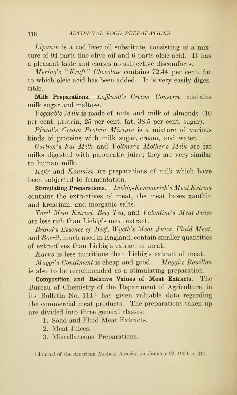 Lipanin is a cod-liver oil substitute, consisting of a mix- ture of 94 parts fine olive oil and 6 parts oleic acid. It has a pleasant taste and causes no subjective discomforts. Mering's Kraft Chocolate contains 72.44 per cent, fat to which oleic acid has been added. It is very easily diges- tible. Milk Preparations.—Lofflund's Cream Conserve contains milk sugar and maltose. Vegetable Milk is made of nuts and milk of almonds (10 per cent, protein, 25 per cent, fat, 38.5 per cent, sugar). Pfund's Cream Protein Mixture is a mixture of various kinds of proteins with milk sugar, cream, and water. Gartner's Fat Milk and VoUmer's Mother's Milk are fat milks digested with pancreatic juice; they are very similar to human milk. Kefir and Koumiss are preparations of milk which have been subjected to fermentation. Stimulating Preparations.—Liebig-Kemmerich's Meat Extract contains the extractives of meat, the meat bases xanthin and kreatinin, and inorganic salts. Toril Meat Extract, Beef Tea, and Valentine's Meat Juice are less rich than Liebig's meat extract. Brand's Essence of Beef, Wyeth's Meat Juice, Fluid Meat, and Bovril, much used in England, contain smaller quantities of extractives than Liebig's extract of meat. Karno is less nutritious than Liebig's extract of meat. Maggi's Condiment is cheap and good. Maggi's Bouillon is also to be reconmiended as a stimulating preparation. Composition and Relative Values of Meat Extracts.—The Bureau of Chemistry of the Department of Agriculture, in its Bulletin No. 114/ has given valuable data regarding the commercial meat products. The preparations taken up are divided into three general classes: 1. Solid and Fluid Meat Extracts. 2. Meat Juices. 3. Miscellaneous Preparations. > Juunuil of the Aiucricun IMcdicul Association, January 23, IIK)'.), ji. 311.