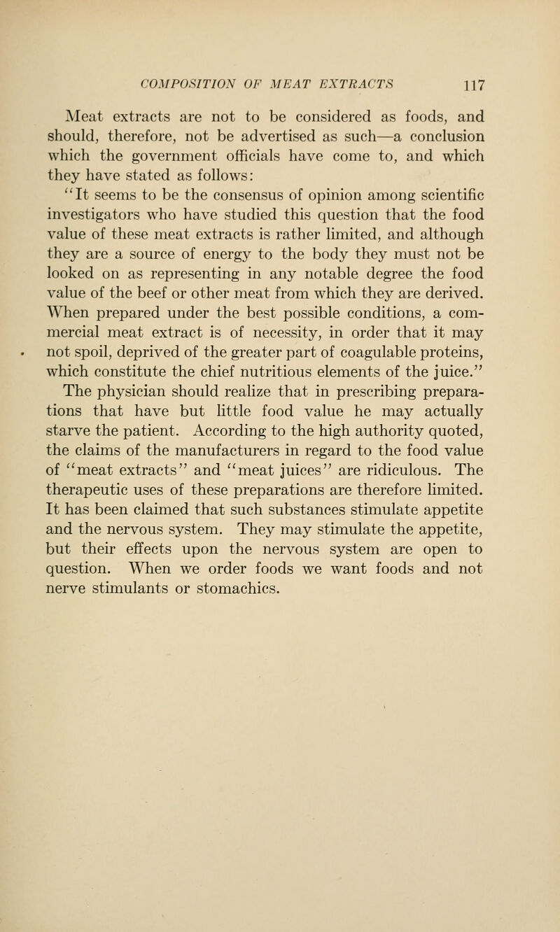 Meat extracts are not to be considered as foods, and should, therefore, not be advertised as such—a conclusion which the government officials have come to, and which they have stated as follows: ''It seems to be the consensus of opinion among scientific investigators who have studied this question that the food value of these meat extracts is rather limited, and although they are a source of energy to the body they must not be looked on as representing in any notable degree the food value of the beef or other meat from which they are derived. When prepared under the best possible conditions, a com- mercial meat extract is of necessity, in order that it may not spoil, deprived of the greater part of coagulable proteins, which constitute the chief nutritious elements of the juice. The physician should realize that in prescribing prepara- tions that have but little food value he may actually starve the patient. According to the high authority quoted, the claims of the manufacturers in regard to the food value of ''meat extracts and meat juices are ridiculous. The therapeutic uses of these preparations are therefore limited. It has been claimed that such substances stimulate appetite and the nervous system. They may stimulate the appetite, but their effects upon the nervous system are open to question. When we order foods we want foods and not nerve stimulants or stomachics.