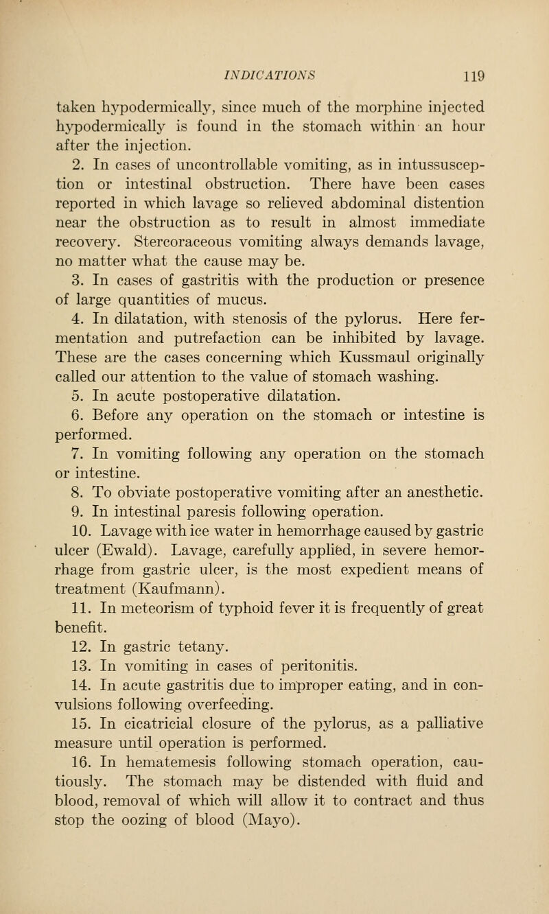 taken hypodermicalh^, since much of the morphine injected hypodermically is found in the stomach within an hour after the injection. 2. In cases of uncontrollable vomiting, as in intussuscep- tion or intestinal obstruction. There have been cases reported in which lavage so relieved abdominal distention near the obstruction as to result in almost immediate recovery. Stercoraceous vomiting always demands lavage, no matter what the cause may be. 3. In cases of gastritis with the production or presence of large quantities of mucus. 4. In dilatation, with stenosis of the pylorus. Here fer- mentation and putrefaction can be inhibited by lavage. These are the cases concerning which Kussmaul originally called our attention to the value of stomach washing. 5. In acute postoperative dilatation. 6. Before any operation on the stomach or intestine is performed. 7. In vomiting following any operation on the stomach or intestine. 8. To obviate postoperative vomiting after an anesthetic. 9. In intestinal paresis following operation. 10. Lavage with ice water in hemorrhage caused by gastric ulcer (Ewald). Lavage, carefully applifed, in severe hemor- rhage from gastric ulcer, is the most expedient means of treatment (Kaufmann). 11. In meteorism of typhoid fever it is frequently of great benefit. 12. In gastric tetany. 13. In vomiting in cases of peritonitis. 14. In acute gastritis due to improper eating, and in con- vulsions following overfeeding. 15. In cicatricial closure of the pylorus, as a palliative measure until operation is performed. 16. In hematemesis following stomach operation, cau- tiously. The stomach may be distended with fluid and blood, removal of which will allow it to contract and thus stop the oozing of blood (Mayo).
