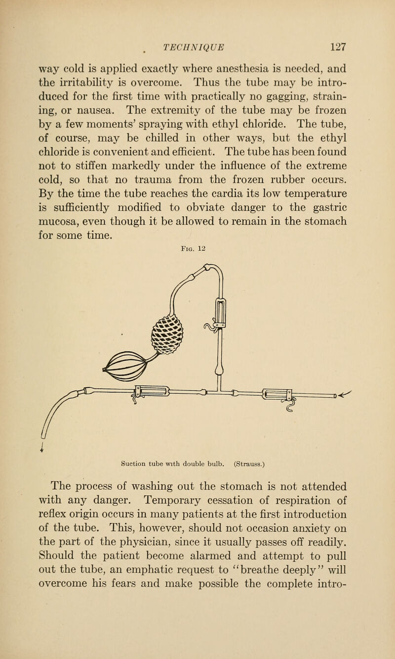 way cold is applied exactly where anesthesia is needed, and the irritability is overcome. Thus the tube may be intro- duced for the first time with practically no gagging, strain- ing, or nausea. The extremity of the tube may be frozen by a few moments' spraying with ethyl chloride. The tube, of course, may be chilled in other ways, but the ethyl chloride is convenient and efficient. The tube has been found not to stiffen markedly under the influence of the extreme cold, so that no trauma from the frozen rubber occurs. By the time the tube reaches the cardia its low temperature is suflSciently modified to obviate danger to the gastric mucosa, even though it be allowed to remain in the stomach for some time. Fig. 12 Suction tube with double bulb. (Strauss.) The process of washing out the stomach is not attended with any danger. Temporary cessation of respiration of reflex origin occurs in many patients at the first introduction of the tube. This, however, should not occasion anxiety on the part of the physician, since it usually passes off readily. Should the patient become alarmed and attempt to pull out the tube, an emphatic request to ''breathe deeply will overcome his fears and make possible the complete intro-