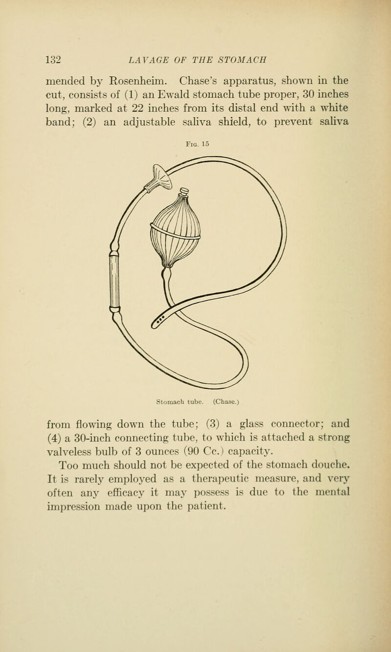 mended by Rosenheim. Chase's apparatus, shown in the cut, consists of (1) an Ewald stomach tube proper, 30 inches long, marked at 22 inches from its distal end \\dth a white band; (2) an adjustable sahva shield, to prevent saliva Fig. 15 Stomach tube. (Chase.) from flowing down the tube; (3) a glass connector; and (4) a 30-inch connecting tube, to which is attached a strong valveless bulb of 3 ounces (90 Cc.) capacity. Too much should not be expected of the stomach douche. It is rarely employed as a therapeutic measure, and very often any efficacy it may possess is due to the mental impression made upon the patient.